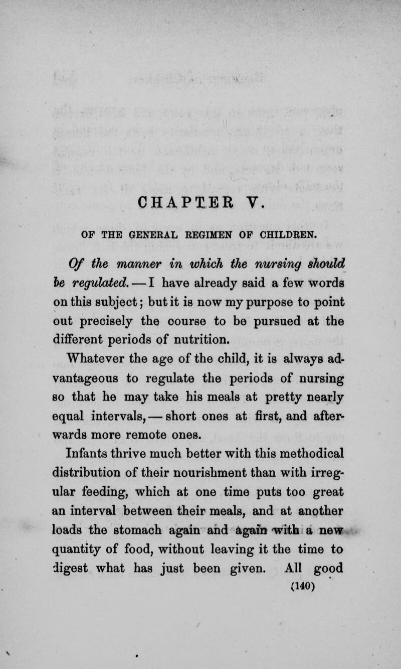 OP THE GENERAL REGIMEN OP CHILDREN. Of the manner in which the nursing should be regulated. — I have already said a few words on this subject; but it is now my purpose to point out precisely the oourse to be pursued at the different periods of nutrition. Whatever the age of the child, it is always ad- vantageous to regulate the periods of nursing so that he may take his meals at pretty nearly equal intervals, — short ones at first, and after- wards more remote ones. Infants thrive much better with this methodical distribution of their nourishment than with irreg- ular feeding, which at one time puts too great an interval between their meals, and at another loads the stomach again and again -with a new quantity of food, without leaving it the time to digest what has just been given. All good