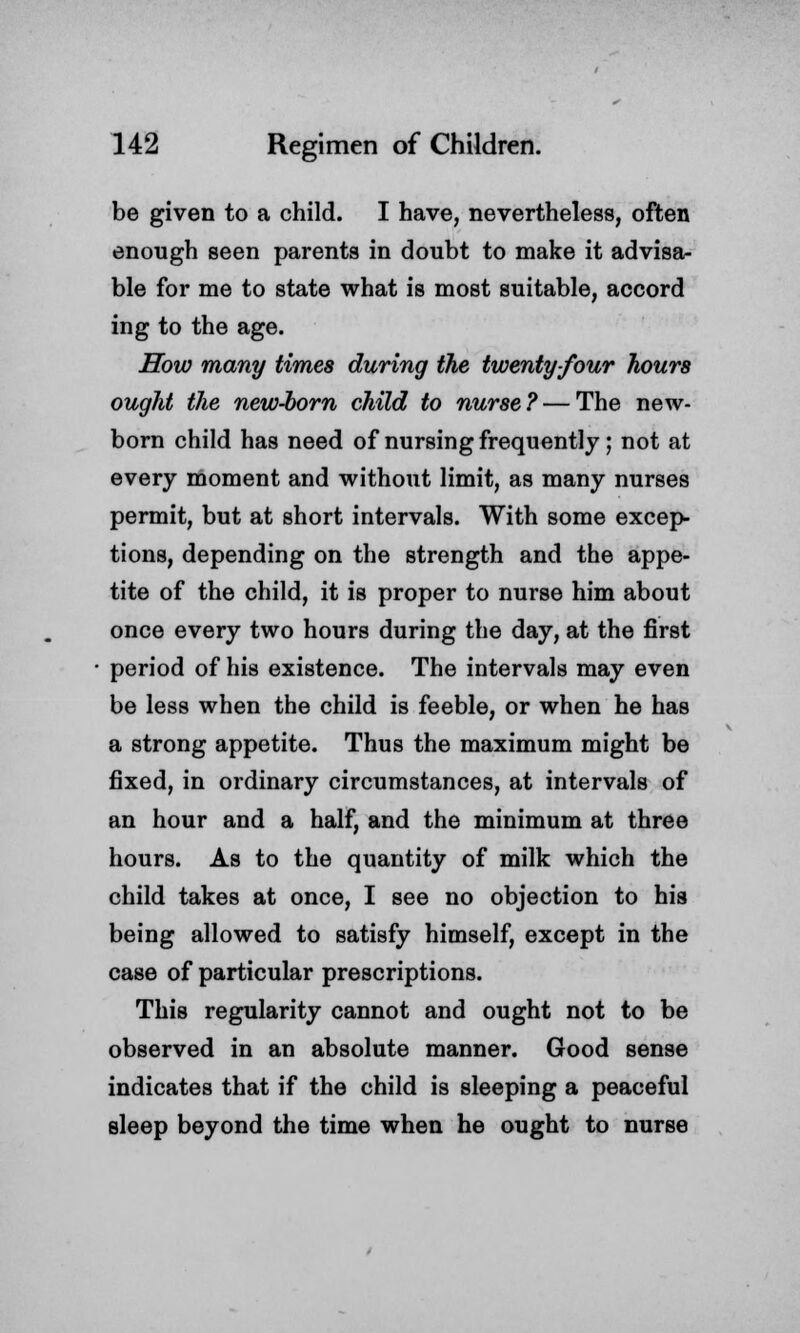 be given to a child. I have, nevertheless, often enough seen parents in doubt to make it advisa- ble for me to state what is most suitable, accord ing to the age. How many times during the twenty-four hours ought the new-born child to nurse? — The new- born child has need of nursing frequently; not at every moment and without limit, as many nurses permit, but at short intervals. With some excep- tions, depending on the strength and the appe- tite of the child, it is proper to nurse him about once every two hours during the day, at the first period of his existence. The intervals may even be less when the child is feeble, or when he has a strong appetite. Thus the maximum might be fixed, in ordinary circumstances, at intervals of an hour and a half, and the minimum at three hours. As to the quantity of milk which the child takes at once, I see no objection to his being allowed to satisfy himself, except in the case of particular prescriptions. This regularity cannot and ought not to be observed in an absolute manner. Good sense indicates that if the child is sleeping a peaceful sleep beyond the time when he ought to nurse