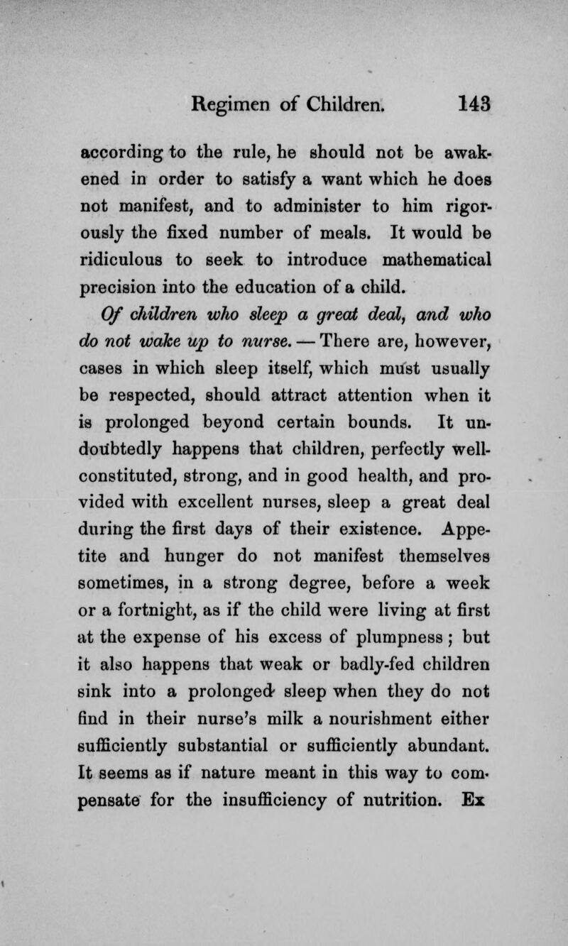 according to the rule, he should not be awak- ened in order to satisfy a want which he does not manifest, and to administer to him rigor- ously the fixed number of meals. It would be ridiculous to seek to introduce mathematical precision into the education of a child. Of children who sleep a great deal, and who do not wake up to nurse. — There are, however, cases in which sleep itself, which must usually be respected, should attract attention when it is prolonged beyond certain bounds. It un- doubtedly happens that children, perfectly well- constituted, strong, and in good health, and pro- vided with excellent nurses, sleep a great deal during the first days of their existence. Appe- tite and hunger do not manifest themselves sometimes, in a strong degree, before a week or a fortnight, as if the child were living at first at the expense of his excess of plumpness; but it also happens that weak or badly-fed children sink into a prolonged- sleep when they do not find in their nurse's milk a nourishment either sufficiently substantial or sufficiently abundant. It seems as if nature meant in this way to com. pensate for the insufficiency of nutrition. Ex