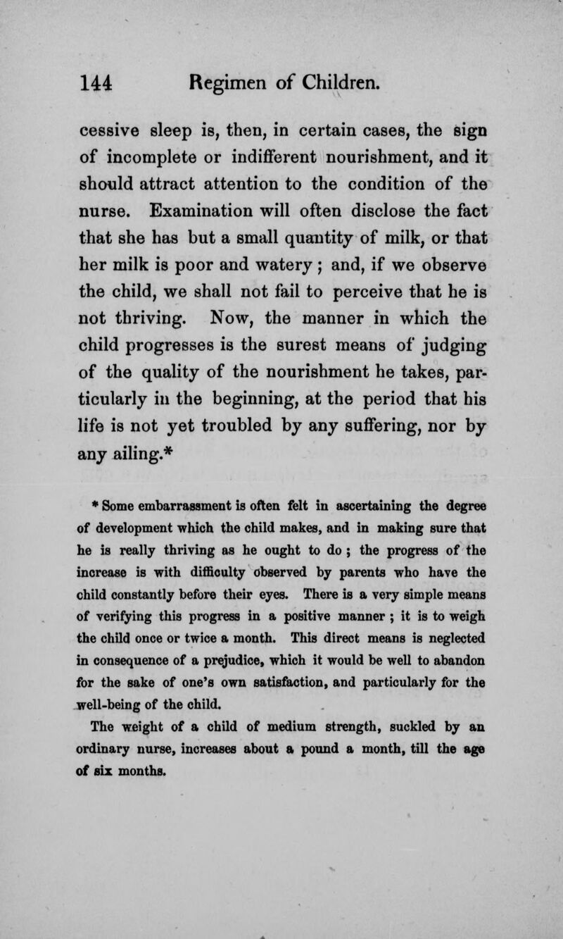 cessive sleep is, then, in certain cases, the sign of incomplete or indifferent nourishment, and it should attract attention to the condition of the nurse. Examination will often disclose the fact that she has but a small quantity of milk, or that her milk is poor and watery ; and, if we observe the child, we shall not fail to perceive that he is not thriving. Now, the manner in which the child progresses is the surest means of judging of the quality of the nourishment he takes, par- ticularly in the beginning, at the period that his life is not yet troubled by any suffering, nor by any ailing.* * Some embarrassment is often felt in ascertaining the degree of development which the child makes, and in making sure that he is really thriving as he ought to do ; the progress of the increase is with difficulty observed by parents who have the child constantly before their eyes. There is a very simple means of verifying this progress in a positive manner ; it is to weigh the child once or twice a month. This direct means is neglected in consequence of a prejudice, which it would be well to abandon for the sake of one's own satisfaction, and particularly for the well-being of the child. The weight of a child of medium strength, suckled by an ordinary nurse, increases about a pound a month, till the age of six months.