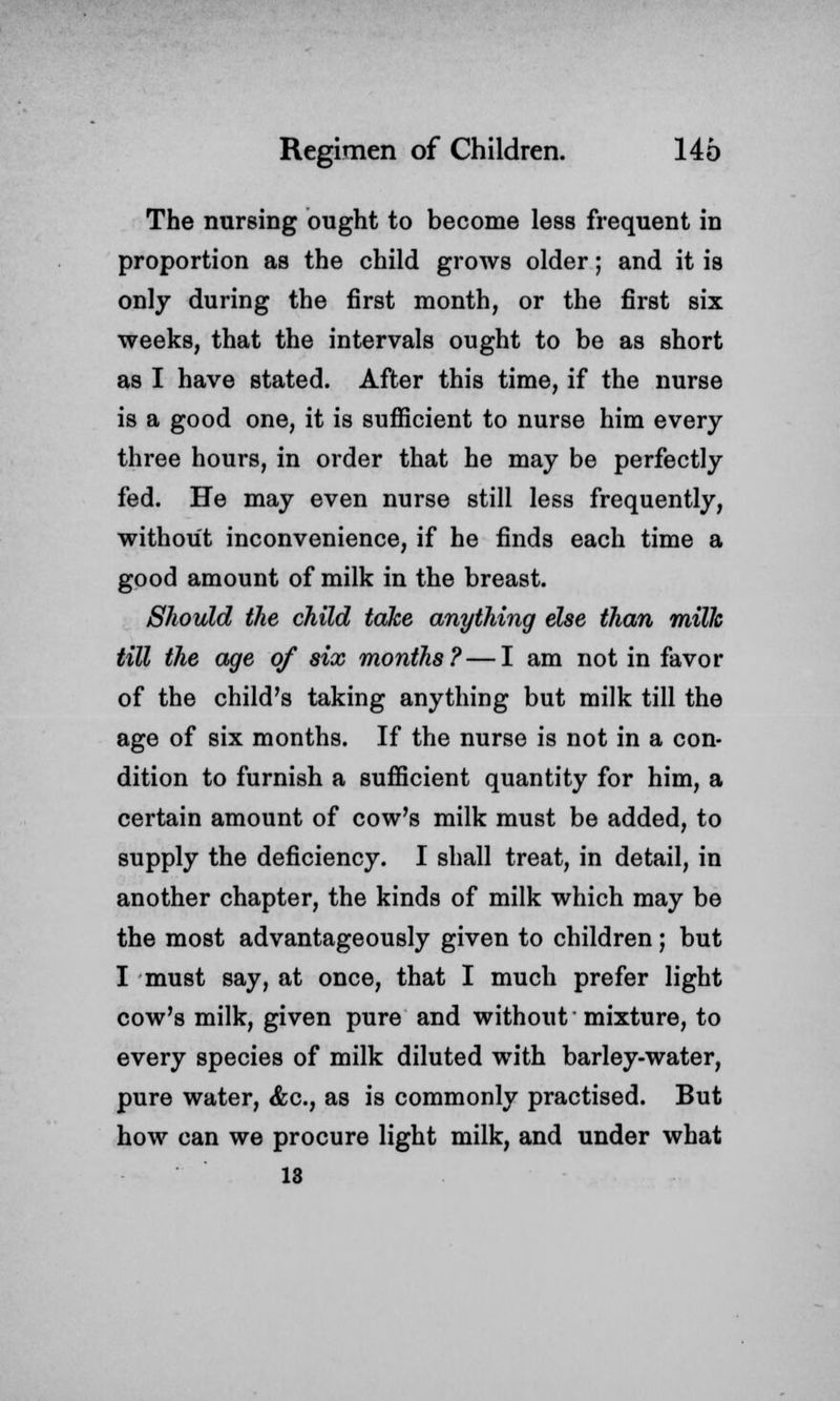 The nursing ought to become less frequent in proportion as the child grows older; and it is only during the first month, or the first six weeks, that the intervals ought to be as short as I have stated. After this time, if the nurse is a good one, it is sufficient to nurse him every three hours, in order that he may be perfectly fed. He may even nurse still less frequently, without inconvenience, if he finds each time a good amount of milk in the breast. Should the child take anything else than milk till the age of six months?—I am not in favor of the child's taking anything but milk till the age of six months. If the nurse is not in a con- dition to furnish a sufficient quantity for him, a certain amount of cow's milk must be added, to supply the deficiency. I shall treat, in detail, in another chapter, the kinds of milk which may be the most advantageously given to children; but I must say, at once, that I much prefer light cow's milk, given pure and without mixture, to every species of milk diluted with barley-water, pure water, &c, as is commonly practised. But how can we procure light milk, and under what 13