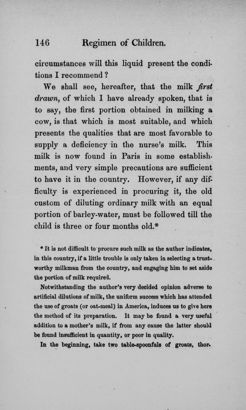 circumstances will this liquid present the condi- tions I recommend ? We shall see, hereafter, that the milk first drawn, of which I have already spoken, that is to say, the first portion obtained in milking a cow, is that which is most suitable, and which presents the qualities that are most favorable to supply a deficiency in the nurse's milk. This milk is now found in Paris in some establish- ments, and very simple precautions are sufficient to have it in the country. However, if any dif- ficulty is experienced in procuring it, the old custom of diluting ordinary milk with an equal portion of barley-water, must be followed till the child is three or four months old.* * ft is not difficult to procure such milk as the author indicates, in this country, if a little trouble is only taken in selecting a trust- worthy milkman from the country, and engaging him to set aside the portion of milk required. Notwithstanding the author's very decided opinion adverse to artificial dilutions of milk, the uniform success which has attended the use of groats (or oat-meal) in America, induces us to give here the method of its pi'eparation. It may be found a very useful addition to a mother's milk, if from any cause the latter should be found insufficient in quantity, or poor in quality. In the beginning, take two table-spoonfuls of groats, thor.