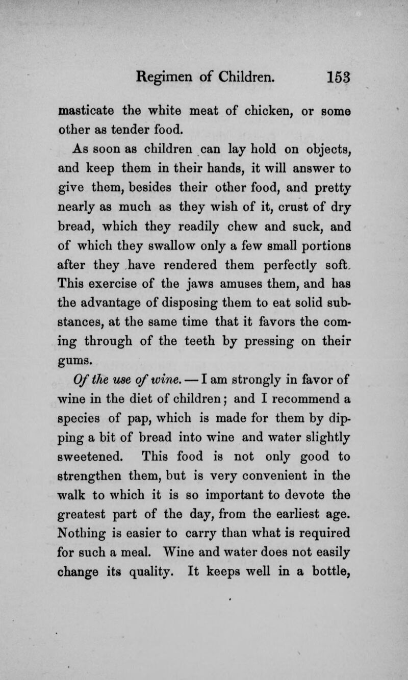 masticate the white meat of chicken, or some other as tender food. As soon as children can lay hold on objects, and keep them in their hands, it will answer to give them, besides their other food, and pretty nearly as much as they wish of it, crust of dry bread, which they readily chew and suck, and of which they swallow only a few small portions after they have rendered them perfectly soft. This exercise of the jaws amuses them, and has the advantage of disposing them to eat solid sub- stances, at the same time that it favors the com- ing through of the teeth by pressing on their gums. Of the use of wine. — I am strongly in favor of wine in the diet of children; and I recommend a species of pap, which is made for them by dip- ping a bit of bread into wine and water slightly sweetened. This food is not only good to strengthen them, but is very convenient in the walk to which it is so important to devote the greatest part of the day, from the earliest age. Nothing is easier to carry than what is required for such a meal. Wine and water does not easily change its quality. It keeps well in a bottle,