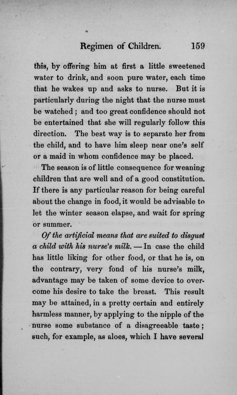 this, by offering him at first a little sweetened water to drink, and soon pure water, each time that he wakes up and asks to nurse. But it is particularly during the night that the nurse must be watched ; and too great confidence should not be entertained that she will regularly follow this direction. The best way is to separate her from the child, and to have him sleep near one's self or a maid in whom confidence may be placed. The season is of little consequence for weaning children that are well and of a good constitution. If there is any particular reason for being careful about the change in food, it would be advisable to let the winter season elapse, and wait for spring or summer. Of the artificial means that are suited to disgust a child with his nurse's milk. — In case the child has little liking for other food, or that he is, on the contrary, very fond of his nurse's milk, advantage may be taken of some device to over- come his desire to take the breast. This result may be attained, in a pretty certain and entirely harmless manner, by applying to the nipple of the nurse some substance of a disagreeable taste ; such, for example, as aloes, which I have several