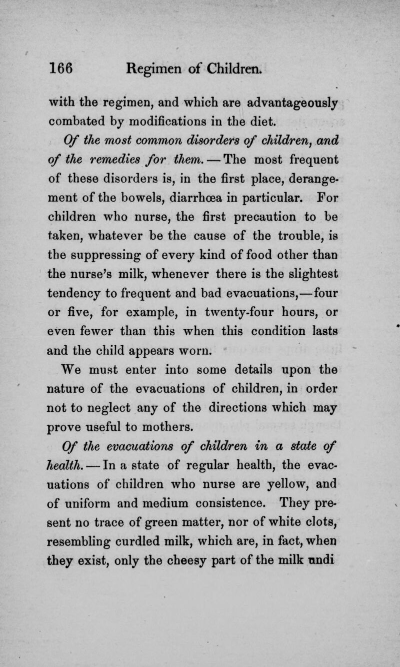 with the regimen, and which are advantageously combated by modifications in the diet. Of the most common disorders of children, and of the remedies for them. — The most frequent of these disorders is, in the first place, derange- ment of the bowels, diarrhoea in particular. For children who nurse, the first precaution to be taken, whatever be the cause of the trouble, is the suppressing of every kind of food other than the nurse's milk, whenever there is the slightest tendency to frequent and bad evacuations,—four or five, for example, in twenty-four hours, or even fewer than this when this condition lasts and the child appears worn. We must enter into some details upon the nature of the evacuations of children, in order not to neglect any of the directions which may prove useful to mothers. Of the evacuations of children in a state of health. — In a state of regular health, the evac- uations of children who nurse are yellow, and of uniform and medium consistence. They pre- sent no trace of green matter, nor of white clots, resembling curdled milk, which are, in fact, when they exist, only the cheesy part of the milk undi