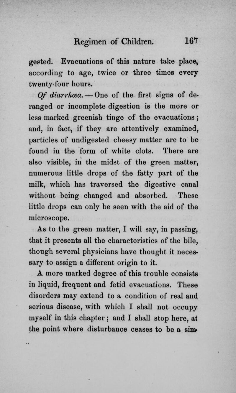 gested. Evacuations of this nature take place, according to age, twice or three times every twenty-four hours. Of diarrhoea. — One of the first signs of de- ranged or incomplete digestion is the more or less marked greenish tinge of the evacuations; and, in fact, if they are attentively examined, particles of undigested cheesy matter are to be found in the form of white clots. There are also visible, in the midst of the green matter, numerous little drops of the fatty part of the milk, which has traversed the digestive canal without being changed and absorbed. These little drops can only be seen with the aid of the microscope. As to the green matter, I will say, in passing, that it presents all the characteristics of the bile, though several physicians have thought it neces- sary to assign a different origin to it. A more marked degree of this trouble consists in liquid, frequent and fetid evacuations. These disorders may extend to a condition of real and serious disease, with which I shall not occupy myself in this chapter ; and I shall stop here, at the point where disturbance ceases to be a sin>