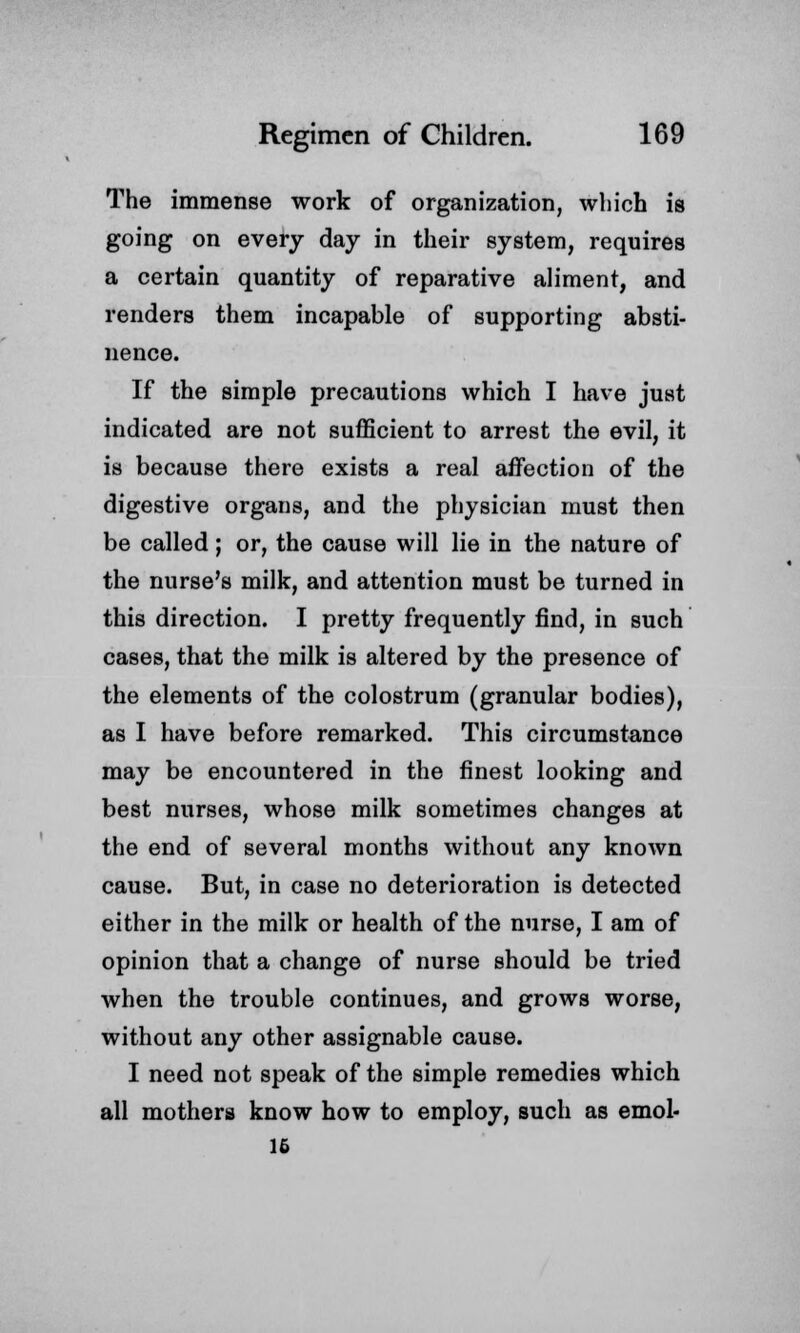 The immense work of organization, which is going on every day in their system, requires a certain quantity of reparative aliment, and renders them incapable of supporting absti- nence. If the simple precautions which I have just indicated are not sufficient to arrest the evil, it is because there exists a real affection of the digestive organs, and the physician must then be called; or, the cause will lie in the nature of the nurse's milk, and attention must be turned in this direction. I pretty frequently find, in such cases, that the milk is altered by the presence of the elements of the colostrum (granular bodies), as I have before remarked. This circumstance may be encountered in the finest looking and best nurses, whose milk sometimes changes at the end of several months without any known cause. But, in case no deterioration is detected either in the milk or health of the nurse, I am of opinion that a change of nurse should be tried when the trouble continues, and grows worse, without any other assignable cause. I need not speak of the simple remedies which all mothers know how to employ, such as emol- 15