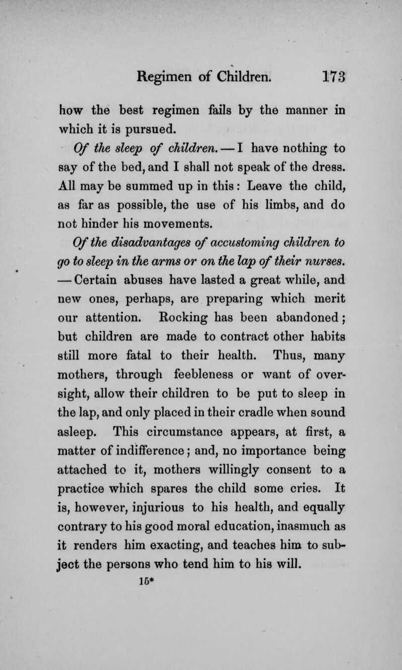 how the best regimen fails by the manner in which it is pursued. Of the sleep of children. — I have nothing to say of the bed, and I shall not speak of the dress. All may be summed up in this: Leave the child, as far as possible, the use of his limbs, and do not hinder his movements. Of the disadvantages of accustoming children to go to sleep in the arms or on the lap of their nurses. — Certain abuses have lasted a great while, and new ones, perhaps, are preparing which merit our attention. Rocking has been abandoned ; but children are made to contract other habits still more fatal to their health. Thus, many mothers, through feebleness or want of over- sight, allow their children to be put to sleep in the lap, and only placed in their cradle when sound asleep. This circumstance appears, at first, a matter of indifference; and, no importance being attached to it, mothers willingly consent to a practice which spares the child some cries. It is, however, injurious to his health, and equally contrary to his good moral education, inasmuch as it renders him exacting, and teaches him to sub- ject the persons who tend him to his will. 16*