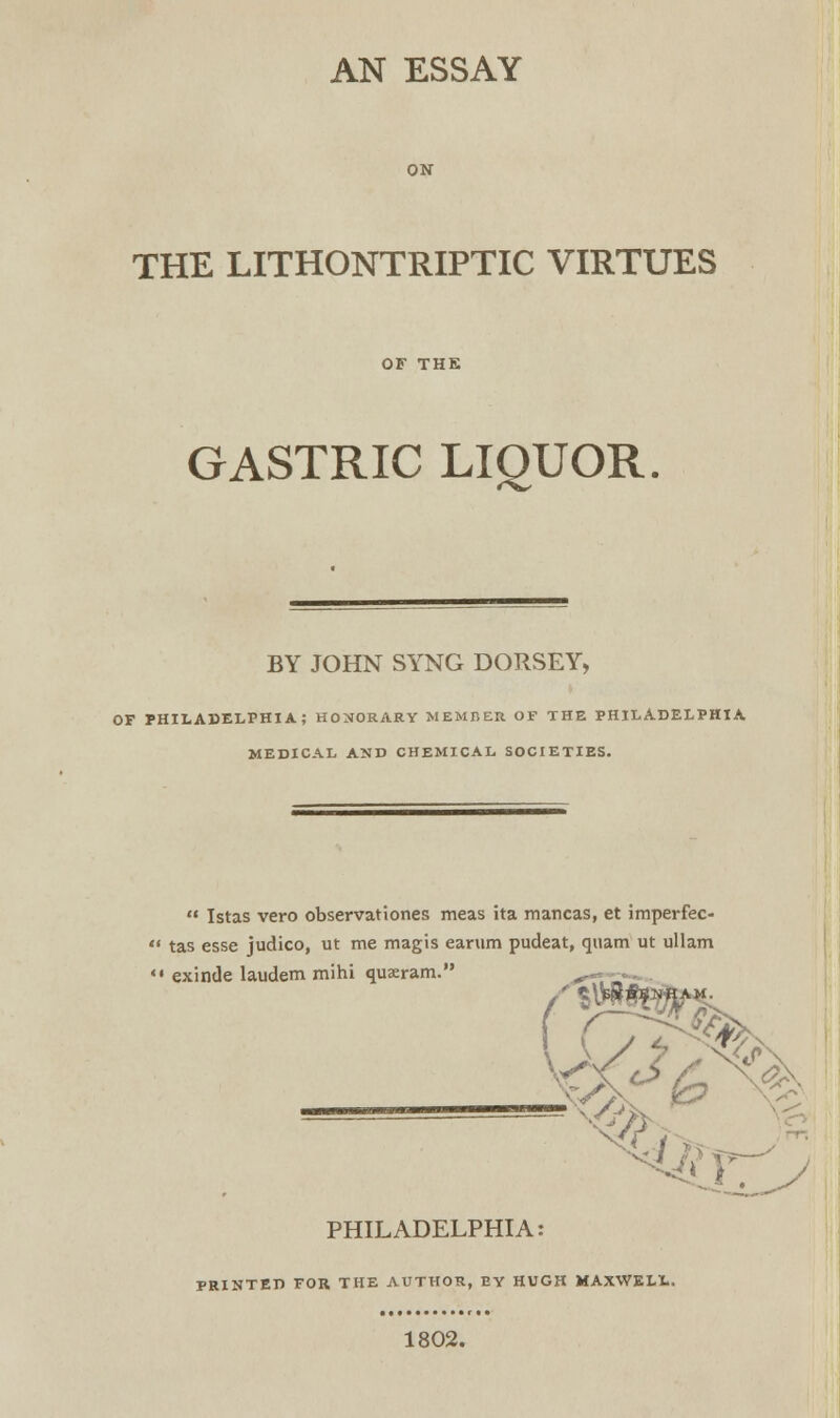 AN ESSAY THE LITHONTRIPTIC VIRTUES GASTRIC LIQUOR. BY JOHN SYNG DORSEY, OF PHILADELPHIA; HONORARY MEMBER OF THE PHILADELPHIA MEDICAL AND CHEMICAL SOCIETIES. V^  Istas vero observationes meas ita mancas, et imperfec-  tas esse judico, ut me magis earum pudeat, quam ut ullam '« exinde laudem mihi quaeram. PHILADELPHIA: PRINTED FOR THE AUTHOR, BY HUGH MAXWELL. 1802.