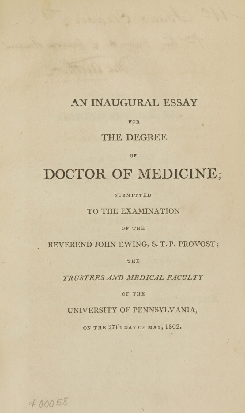 AN INAUGURAL ESSAY FOR THE DEGREE OF DOCTOR OF MEDICINE; SUBMITTED TO THE EXAMINATION OF THE REVEREND JOHN EWING, S. T.P. PROVOST; THE TRUSTEES JJVD MEDICJL FACULTY OF THE UNIVERSITY OF PENNSYLVANIA, ON THE 27th DAY OF MAY, 1802.