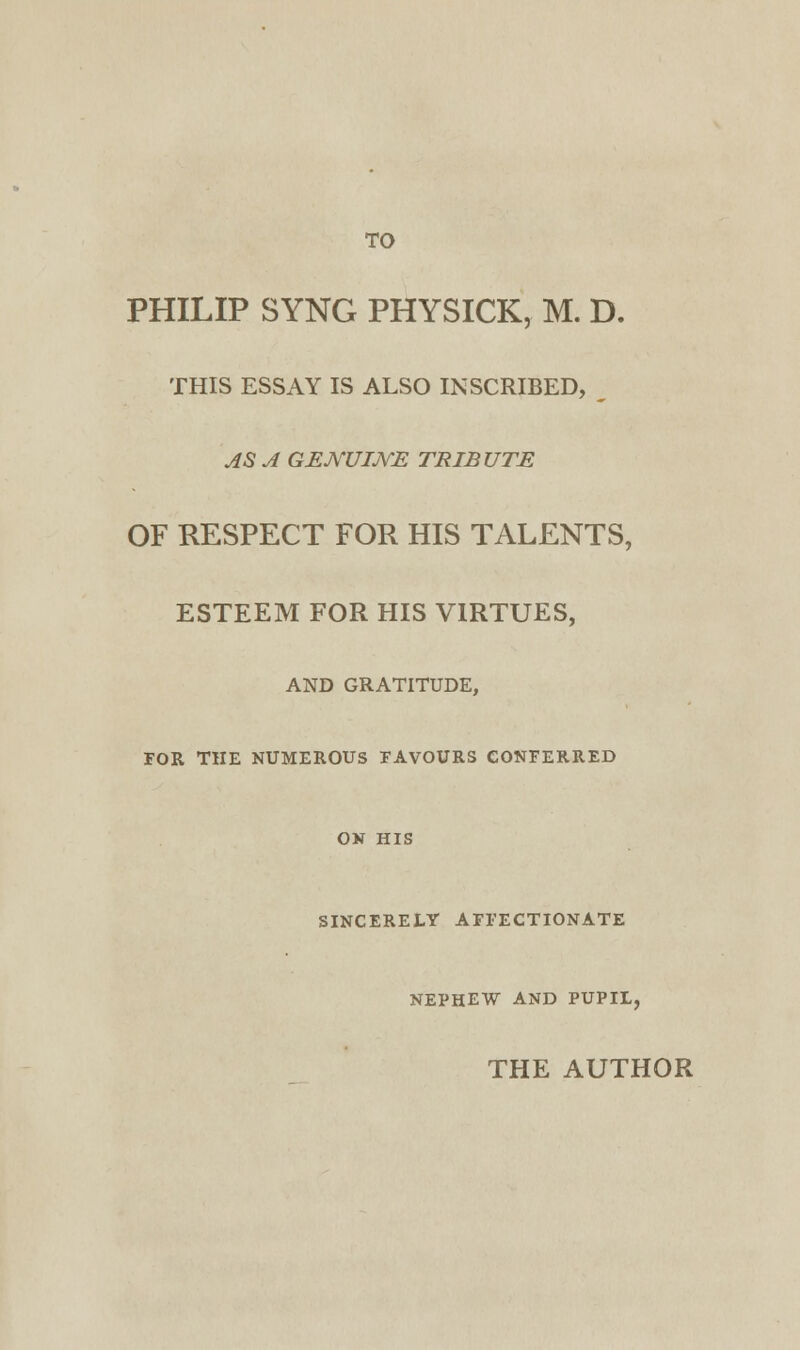 TO PHILIP SYNG PHYSICK, M. D. THIS ESSAY IS ALSO INSCRIBED, m AS A GENUINE TRIBUTE OF RESPECT FOR HIS TALENTS, ESTEEM FOR HIS VIRTUES, AND GRATITUDE, FOR THE NUMEROUS FAVOURS CONFERRED ON HIS SINCERELY AFFECTIONATE NEPHEW AND PUPIL, THE AUTHOR