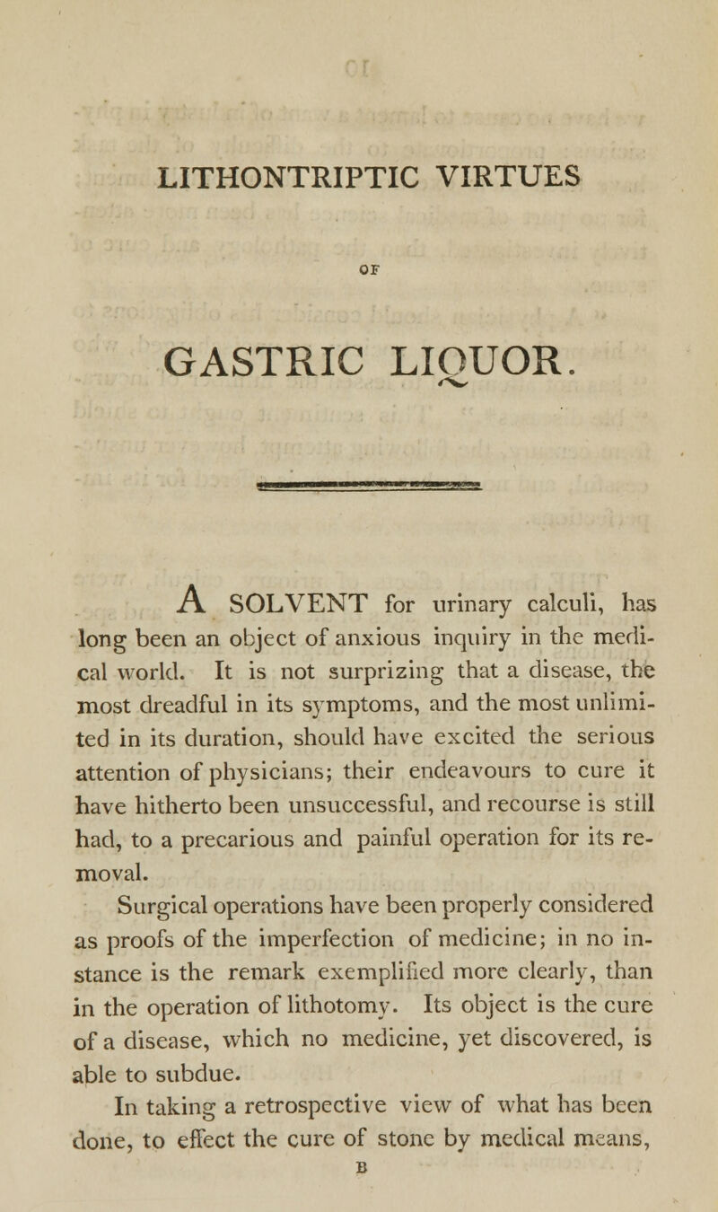 LITHONTRIPTIC VIRTUES GASTRIC LIOUOR. A SOLVENT for urinary calculi, has long been an object of anxious inquiry in the medi- cal world. It is not surprizing that a disease, the most dreadful in its symptoms, and the most unlimi- ted in its duration, should have excited the serious attention of physicians; their endeavours to cure it have hitherto been unsuccessful, and recourse is still had, to a precarious and painful operation for its re- moval. Surgical operations have been properly considered as proofs of the imperfection of medicine; in no in- stance is the remark exemplified more clearly, than in the operation of lithotomy. Its object is the cure of a disease, which no medicine, yet discovered, is able to subdue. In taking a retrospective view of what has been done, to effect the cure of stone by medical means,