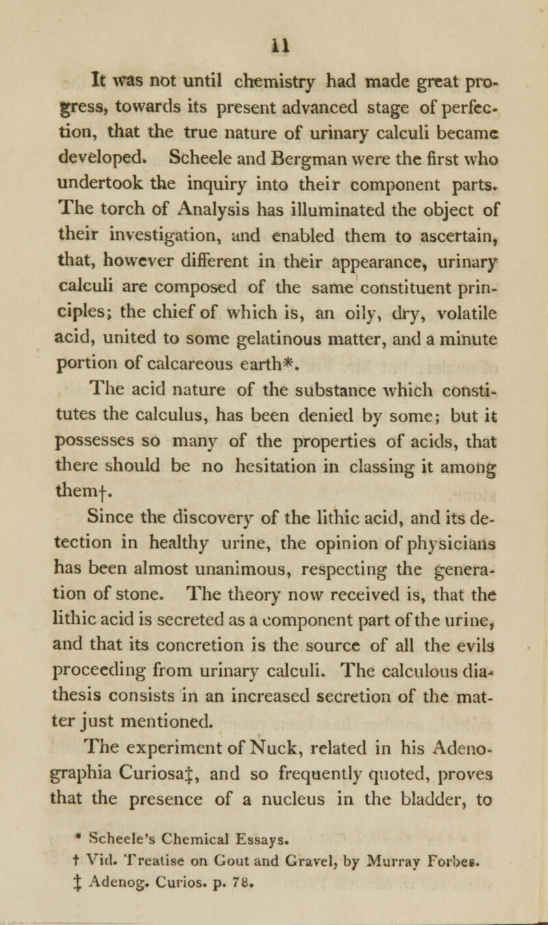 It was not until chemistry had made great pro- gress, towards its present advanced stage of perfec- tion, that the true nature of urinary calculi became developed. Scheele and Bergman were the first who undertook the inquiry into their component parts. The torch of Analysis has illuminated the object of their investigation, and enabled them to ascertain, that, however different in their appearance, urinary calculi are composed of the same constituent prin- ciples; the chief of which is, an oily, dry, volatile acid, united to some gelatinous matter, and a minute portion of calcareous earth*. The acid nature of the substance which consti- tutes the calculus, has been denied by some; but it possesses so many of the properties of acids, that there should be no hesitation in classing it among themj-. Since the discovery of the lithic acid, and its de- tection in healthy urine, the opinion of physicians has been almost unanimous, respecting the genera- tion of stone. The theory now received is, that the lithic acid is secreted as a component part of the urine, and that its concretion is the source of all the evils proceeding from urinary calculi. The calculous dia^ thesis consists in an increased secretion of the mat- ter just mentioned. The experiment of Nuck, related in his Adeno- graphia CuriosaJ, and so frequently quoted, proves that the presence of a nucleus in the bladder, to * Scheele's Chemical Essays. t Vid. Treatise on Gout and Gravel, by Murray Forbes. \ Adenog. Curios, p. 78.