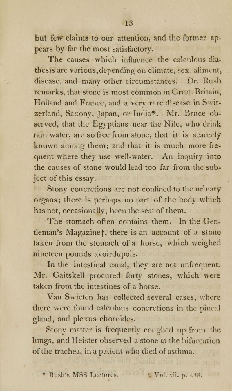 but few claims to our attention, and the former ap- pears by far the most satisfactory. The causes which influence the calculous dia- thesis are various,depending on climate, f-ex, aliment, disease, and many other circumstances. Dr. Rush remarks, that stone is most common in Great-Britain, Holland and France, and a very rare disease in Swit- zerland; Saxony, Japan, or India*. Mr. Bruce ob- seived, that the Egyptians near the Nile, who drink rain water, are so free from stone, that it is scarcely known among them; and that it is much more fre- quent where they use well-water. An inquiry into the causes of stone would lead too far from the sub- ject of this essay. Stony concretions are not confined to the urinary organs; there is perhaps no part of the body which has not, occasionally, been the seat of them. The stomach often contains them. In the Gen- tleman's Magazinef, there is an account of a stone taken from the stomach of a horse, which weighed nineteen pounds avoirdupois. In the intestinal canal, they are not unfrequent. Mr. Gaitskell procured forty stones, which were taken from the intestines of a horse. Van Swieten has collected several cases, where there were found calculous concretions in the pineal gland, and plexus choroides. Stony matter is frequently coughed up from the lungs, and Heister observed a stone at the bifurcation of the trachea, in a patient who died of asthma. * Rush's MSS Lectures. t- Vol. vii. p. 448s