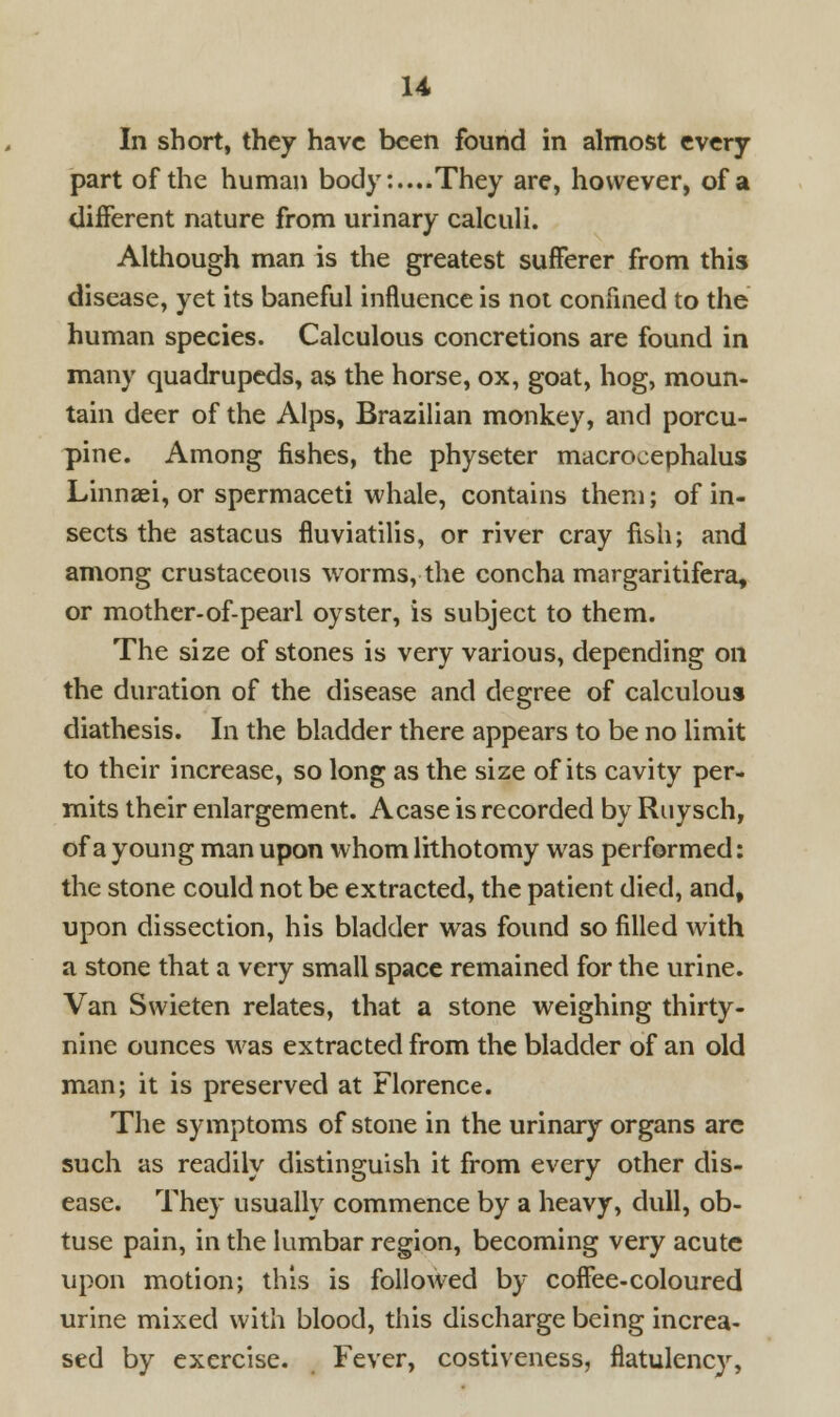 U In short, they have been found in almost every- part of the human body:....They are, however, of a different nature from urinary calculi. Although man is the greatest sufferer from this disease, yet its baneful influence is not confined to the human species. Calculous concretions are found in many quadrupeds, as the horse, ox, goat, hog, moun- tain deer of the Alps, Brazilian monkey, and porcu- pine. Among fishes, the physeter macrocephalus Linnaei, or spermaceti whale, contains them; of in- sects the astacus fluviatilis, or river cray fish; and among crustaceous worms, the concha margaritifera, or mother-of-pearl oyster, is subject to them. The size of stones is very various, depending on the duration of the disease and degree of calculous diathesis. In the bladder there appears to be no limit to their increase, so long as the size of its cavity per- mits their enlargement. A case is recorded by Ruysch, of a young man upon whom lithotomy was performed: the stone could not be extracted, the patient died, and, upon dissection, his bladder was found so filled with a stone that a very small space remained for the urine. Van Swieten relates, that a stone weighing thirty- nine ounces was extracted from the bladder of an old man; it is preserved at Florence. The symptoms of stone in the urinary organs are such as readily distinguish it from every other dis- ease. They usually commence by a heavy, dull, ob- tuse pain, in the lumbar region, becoming very acute upon motion; this is followed by coffee-coloured urine mixed with blood, this discharge being increa- sed by exercise. Fever, costiveness, flatulency,