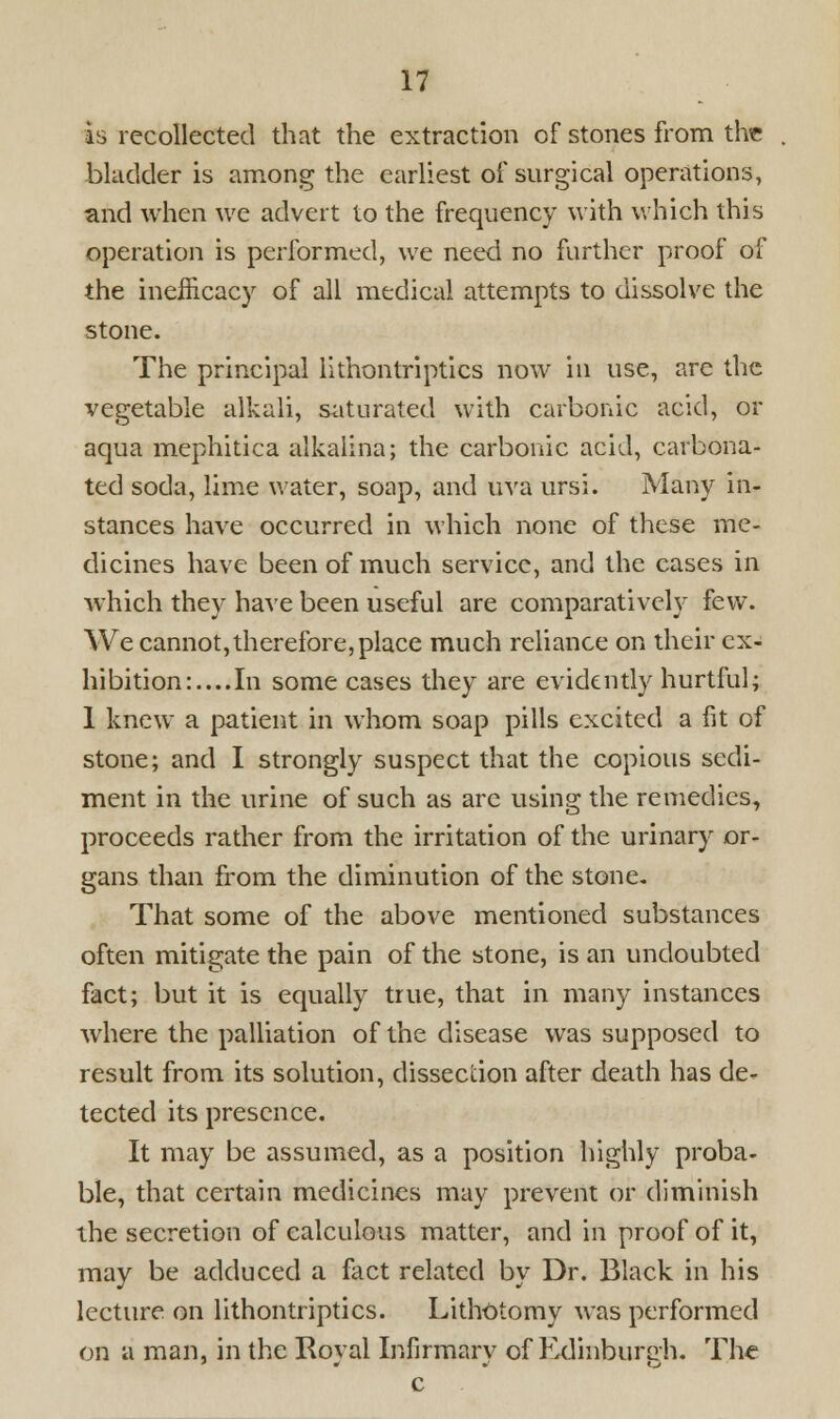 is recollected that the extraction of stones from the bladder is among the earliest of surgical operations, and when we advert to the frequency with which this operation is performed, we need no further proof of the inefficacy of all medical attempts to dissolve the stone. The principal lithontriptics now in use, are the vegetable alkali, saturated with carbonic acid, or aqua mephitica alkalina; the carbonic acid, carbona- ted soda, lime water, soap, and uva ursi. Many in- stances have occurred in which none of these me- dicines have been of much service, and the cases in which they have been useful are comparatively few. We cannot,therefore, place much reliance on their ex- hibition:.... In some cases they are evidently hurtful; 1 knew a patient in whom soap pills excited a fit of stone; and I strongly suspect that the copious sedi- ment in the urine of such as arc using the remedies, proceeds rather from the irritation of the urinary or- gans than from the diminution of the stone- That some of the above mentioned substances often mitigate the pain of the stone, is an undoubted fact; but it is equally true, that in many instances where the palliation of the disease was supposed to result from its solution, dissection after death has de- tected its presence. It may be assumed, as a position highly proba- ble, that certain medicines may prevent or diminish the secretion of calculous matter, and in proof of it, may be adduced a fact related by Dr. Black in his lecture on lithontriptics. Lithotomy was performed on a man, in the Roval Infirmary of Edinburgh. The c