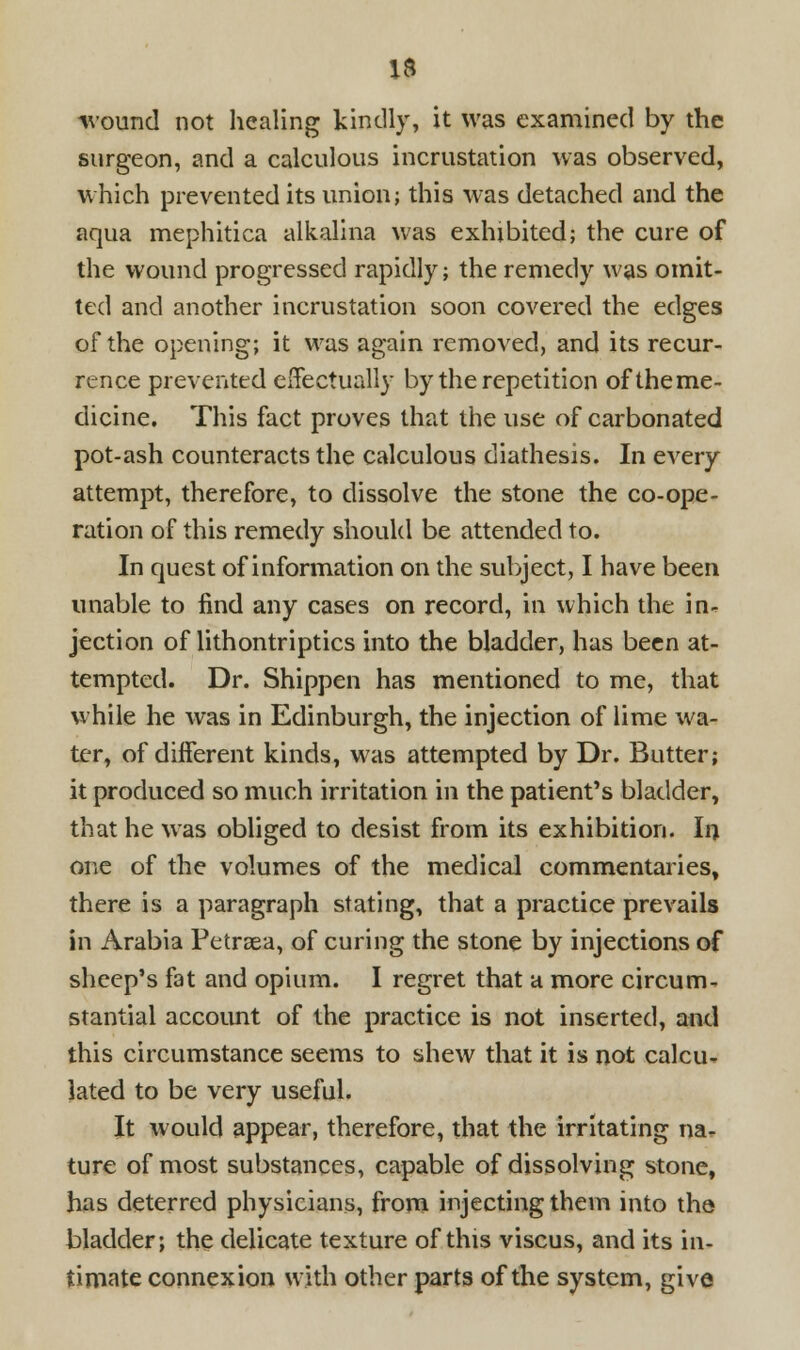 round not healing kindly, it was examined by the surgeon, and a calculous incrustation was observed, which prevented its union; this was detached and the aqua mephitica alkalina was exhibited; the cure of the wound progressed rapidly; the remedy was omit- ted and another incrustation soon covered the edges of the opening; it was again removed, and its recur- rence prevented effectually by the repetition oftheme- dicine. This fact proves that the use of carbonated pot-ash counteracts the calculous diathesis. In every attempt, therefore, to dissolve the stone the co-ope- ration of this remedy should be attended to. In quest of information on the subject, I have been unable to find any cases on record, in which the in- jection of lithontriptics into the bladder, has been at- tempted. Dr. Shippen has mentioned to me, that while he was in Edinburgh, the injection of lime wa- ter, of different kinds, was attempted by Dr. Butter; it produced so much irritation in the patient's bladder, that he was obliged to desist from its exhibition. In one of the volumes of the medical commentaries, there is a paragraph stating, that a practice prevails in Arabia Petrsea, of curing the stone by injections of sheep's fat and opium. I regret that a more circum- stantial accoimt of the practice is not inserted, and this circumstance seems to shew that it is not calcu- lated to be very useful. It would appear, therefore, that the irritating na- ture of most substances, capable of dissolving stone, has deterred physicians, from injecting them into the bladder; the delicate texture of this viscus, and its in- timate connexion with other parts of the system, give