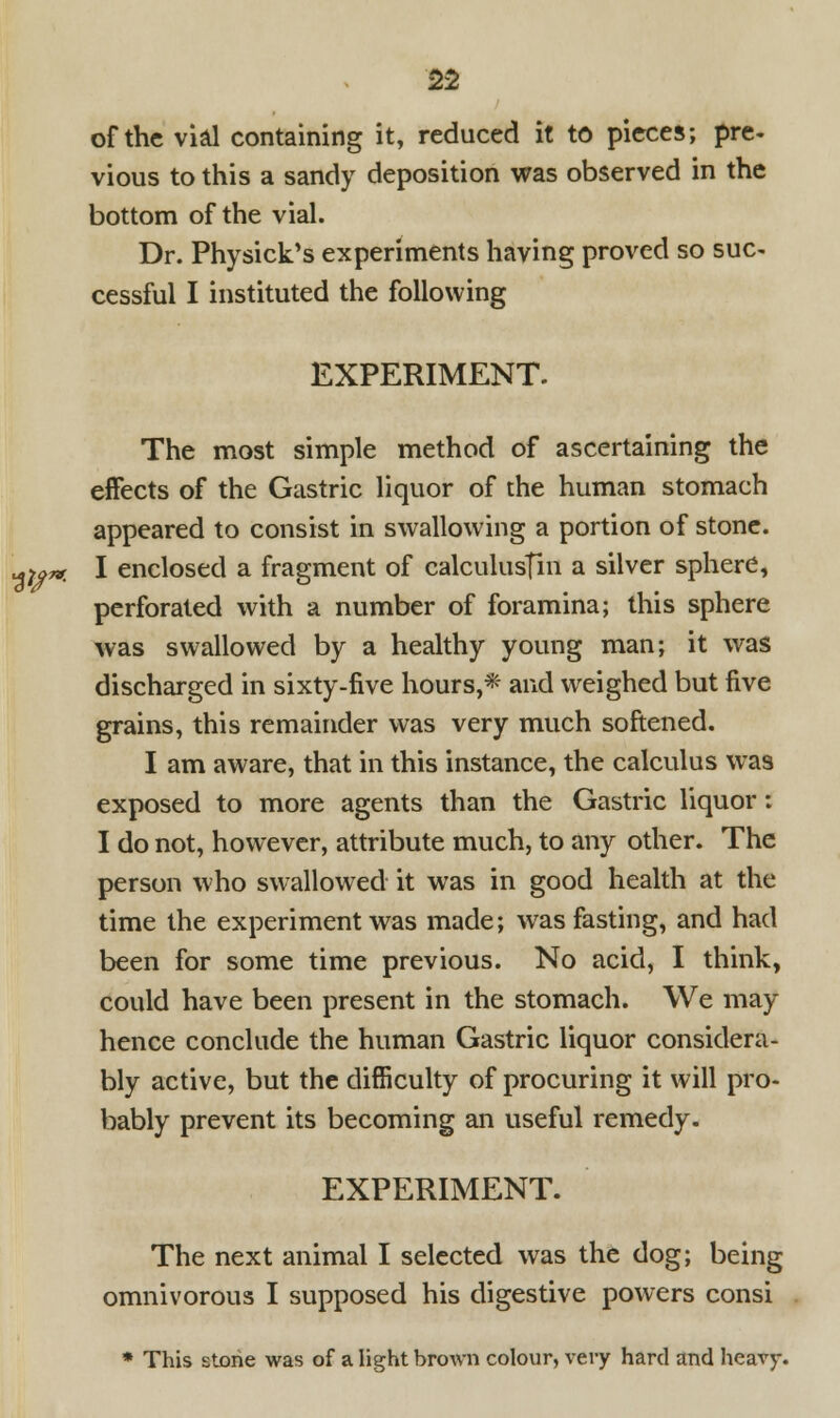 of the vial containing it, reduced it to pieces; pre- vious to this a sandy deposition was observed in the bottom of the vial. Dr. Physick's experiments having proved so sue- cessful I instituted the following EXPERIMENT. The most simple method of ascertaining the effects of the Gastric liquor of the human stomach appeared to consist in swallowing a portion of stone. I enclosed a fragment of calculusfin a silver sphere, perforated with a number of foramina; this sphere was swallowed by a healthy young man; it was discharged in sixty-five hours,* and weighed but five grains, this remainder was very much softened. I am aware, that in this instance, the calculus was exposed to more agents than the Gastric liquor: I do not, however, attribute much, to any other. The person who swallowed it was in good health at the time the experiment was made; was fasting, and had been for some time previous. No acid, I think, could have been present in the stomach. We may hence conclude the human Gastric liquor considera- bly active, but the difficulty of procuring it will pro- bably prevent its becoming an useful remedy. EXPERIMENT. The next animal I selected was the dog; being omnivorous I supposed his digestive powers consi * This stone was of a light brown colour, very hard and heavy.