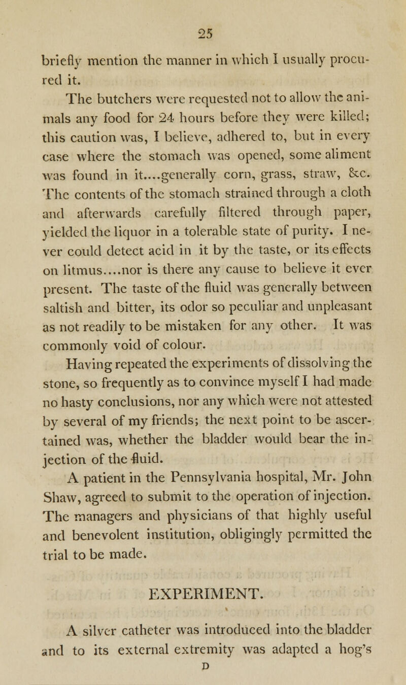 briefly mention the manner in which 1 usually procu- red it. The butchers were requested not to allow the ani- mals any food for 24 hours before they were killed; this caution was, I believe, adhered to, but in every case where the stomach was opened, some aliment was found in it....generally corn, grass, straw, &c. The contents of the stomach strained through a cloth and afterwards carefully filtered through paper, yielded the liquor in a tolerable state of purity. I ne- ver could detect acid in it by the taste, or its effects on litmus....nor is there any cause to believe it ever present. The taste of the fluid was generally between saltish and bitter, its odor so peculiar and unpleasant as not readily to be mistaken for any other. It was commonly void of colour. Having repeated the experiments of dissolving the stone, so frequently as to convince myself I had made no hasty conclusions, nor any which were not attested by several of my friends; the next point to be ascer- tained was, whether the bladder would bear the in- jection of the fluid. A patient in the Pennsylvania hospital, Mr. John Shaw, agreed to submit to the operation of injection. The managers and physicians of that highly useful and benevolent institution, obligingly permitted the trial to be made. EXPERIMENT. A silver catheter was introduced into the bladder and to its external extremity was adapted a hog's