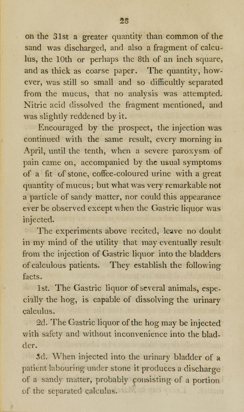 on the 31st a greater quantity than common of the sand was discharged, and also a fragment of calcu- lus, the 10th or perhaps the 8th of an inch square, and as thick as coarse paper. The quantity, how- ever, was still so small and so difficultly separated from the mucus, that no analysis was attempted. Nitric acid dissolved the fragment mentioned, and was slightly reddened by it. Encouraged by the prospect, the injection was continued with the same result, every morning in April, until the tenth, when a severe paroxysm of pain came on, accompanied by the usual symptoms of a fit of stone, coffee-coloured urine with a great quantity of mucus; but what was very remarkable not a particle of sandy matter, nor could this appearance ever be observed except when the Gastric liquor was injected. The experiments above recited, leave no doubt in my mind of the utility that may eventually result from the injection of Gastric liquor into the bladders of calculous patients. They establish the following facts. 1st. The Gastric liquor of several animals, espe- cially the hog, is capable of dissolving the urinary calculus. 2d. The Gastric liquor of the hog may be injected with safety and without inconvenience into the blad- der. 3d. When injected into the urinary bladder of a patient labouring under stone it produces a discharge of a sandy matter, probably consisting of a portion of the separated calculus.