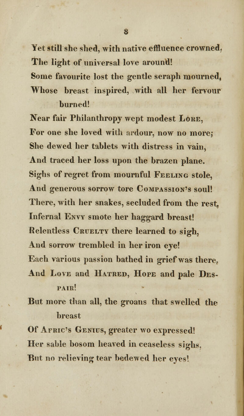 a Yet still she shed, with native effluence crowned. The light of universal love around! Some favourite lost the gentle seraph mourned, Whose breast inspired, with all her fervour burned! Near fair Philanthropy wept modest Lore, For one she loved with ardour, now no more; She dewed her tablets with distress in vain, And traced her loss upon the brazen plane. Sighs of regret from mournful Feeling stole, And generous sorrow tore Compassion's soul! There, with her snakes, secluded from the rest, Infernal Envy smote her haggard breast! Relentless Cruelty there learned to sigh, And sorrow trembled in her iron eye! Each various passion bathed in grief was there.. And Love and Hatred, Hope and pale Des- pair! But more than all, the groans that swelled the breast Of Afric's Genius, greater wo expressed! Her sable bosom heaved in ceaseless sighs. But. no relieving tear bedewed her eyes!