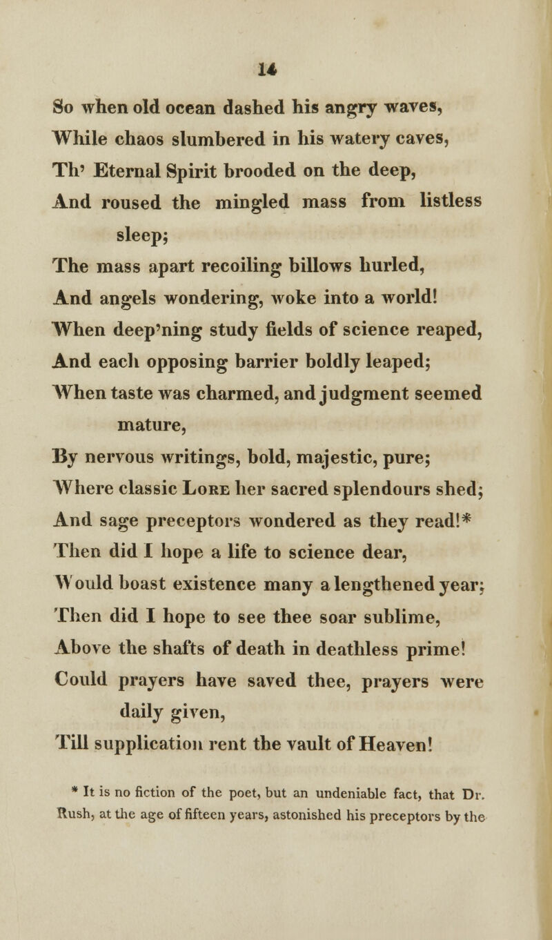 So when old ocean dashed his angry waves, While chaos slumbered in his watery caves, Th' Eternal Spirit brooded on the deep, And roused the mingled mass from listless sleep; The mass apart recoiling billows hurled, And angels wondering, woke into a world! When deep'ning study fields of science reaped, And each opposing barrier boldly leaped; When taste was charmed, and judgment seemed mature, By nervous writings, bold, majestic, pure; Where classic Lore her sacred splendours shed; And sage preceptors wondered as they read!* Then did I hope a life to science dear, Would boast existence many a lengthened year; Then did I hope to see thee soar sublime, Above the shafts of death in deathless prime! Could prayers have saved thee, prayers were daily given, Till supplication rent the vault of Heaven! * It is no fiction of the poet, but an undeniable fact, that Dr. Rush, at the age of fifteen years, astonished his preceptors by the