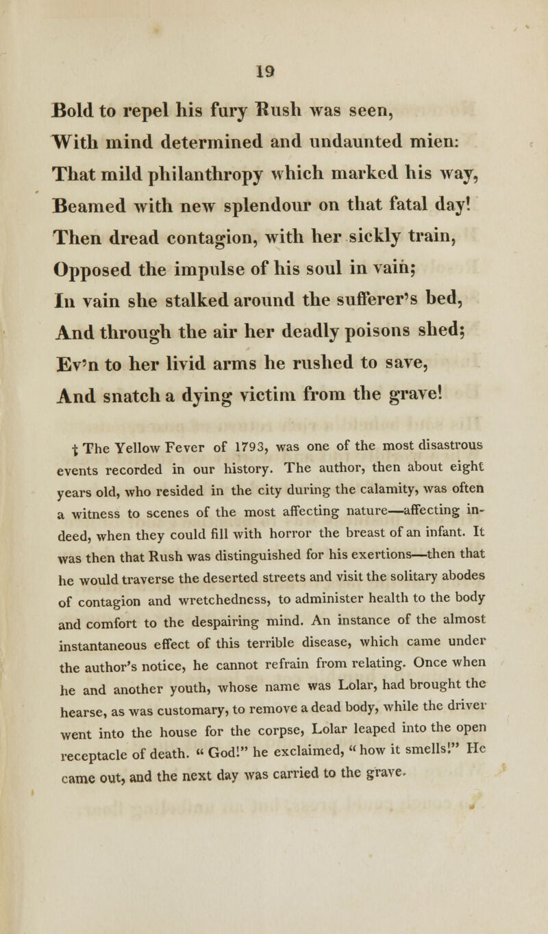 Bold to repel his fury Hush was seen, With mind determined and undaunted mien: That mild philanthropy which marked his way, Beamed with new splendour on that fatal day! Then dread contagion, with her sickly train, Opposed the impulse of his soul in vain; In vain she stalked around the sufferer's bed, And through the air her deadly poisons shed; Ev'n to her livid arms he rushed to save, And snatch a dying victim from the grave! t The Yellow Fever of 1793, was one of the most disastrous events recorded in our history. The author, then about eight years old, who resided in the city during the calamity, was often a witness to scenes of the most affecting nature—affecting in- deed, when they could fill with horror the breast of an infant. It was then that Rush was distinguished for his exertions—then that he would traverse the deserted streets and visit the solitary abodes of contagion and wretchedness, to administer health to the body and comfort to the despairing mind. An instance of the almost instantaneous effect of this terrible disease, which came under the author's notice, he cannot refrain from relating. Once when he and another youth, whose name was Lolar, had brought the hearse, as was customary, to remove a dead body, while the driver went into the house for the corpse, Lolar leaped into the open receptacle of death. « God! he exclaimed, « how it smells! He came out, and the next day was carried to the grave.