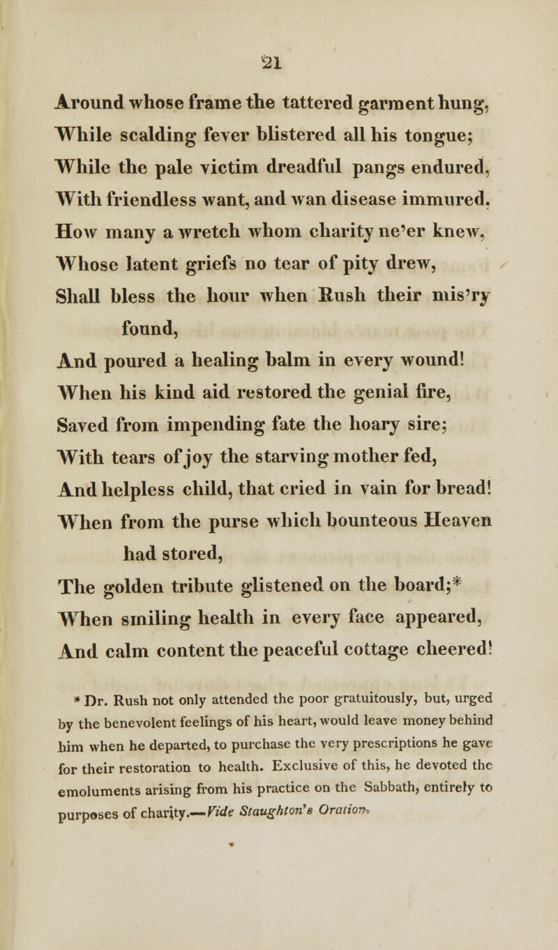 Around whose frame the tattered garment hung, While scalding fever blistered all his tongue; While the pale victim dreadful pangs endured, With friendless want, and wan disease immured. How many a wretch whom charity ne'er knew, Whose latent griefs no tear of pity drew, Shall bless the hour when Rush their mis'ry found, And poured a healing balm in every wound! When his kind aid restored the genial fire, Saved from impending fate the hoary sire; With tears of joy the starving mother fed, And helpless child, that cried in vain for bread! When from the purse which bounteous Heaven had stored, The golden tribute glistened on the board;* When smiling health in every face appeared, And calm content the peaceful cottage cheered! * Dr. Rush not only attended the poor gratuitously, but, urged by the benevolent feelings of his heart, would leave money behind him when he departed, to purchase the very prescriptions he gave for their restoration to health. Exclusive of this, he devoted the emoluments arising from his practice on the Sabbath, entirely to purposes of charity.—Vide Staugfiton'a Oration,