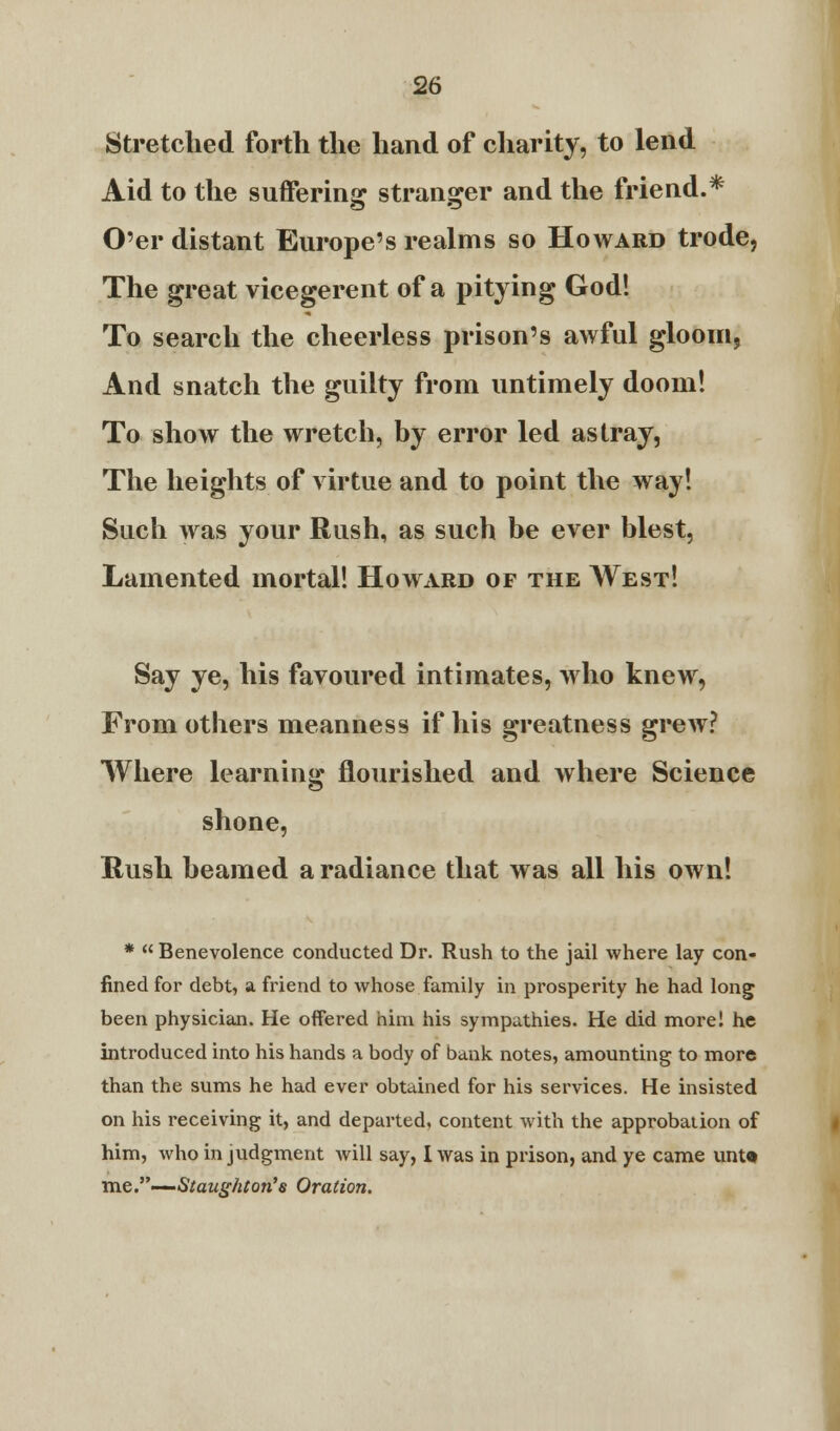 Stretched forth the hand of charity, to lend Aid to the suffering stranger and the friend.* O'er distant Europe's realms so Howard trode, The great vicegerent of a pitying God! To search the cheerless prison's awful gloom. And snatch the guilty from untimely doom! To show the wretch, by error led astray, The heights of virtue and to point the way! Such was your Rush, as such be ever blest, Lamented mortal! Howard of the West! Say ye, his favoured intimates, who knew, From others meanness if his greatness grew? Where learning nourished and where Science shone, Rush beamed a radiance that was all his own! *  Benevolence conducted Dr. Rush to the jail where lay con- fined for debt, a friend to whose family in prosperity he had long been physician. He offered him his sympathies. He did more! he introduced into his hands a body of bank notes, amounting to more than the sums he had ever obtained for his services. He insisted on his receiving it, and departed, content with the approbation of him, who in judgment will say, I was in prison, and ye came unU me.—Staughton's Oration.