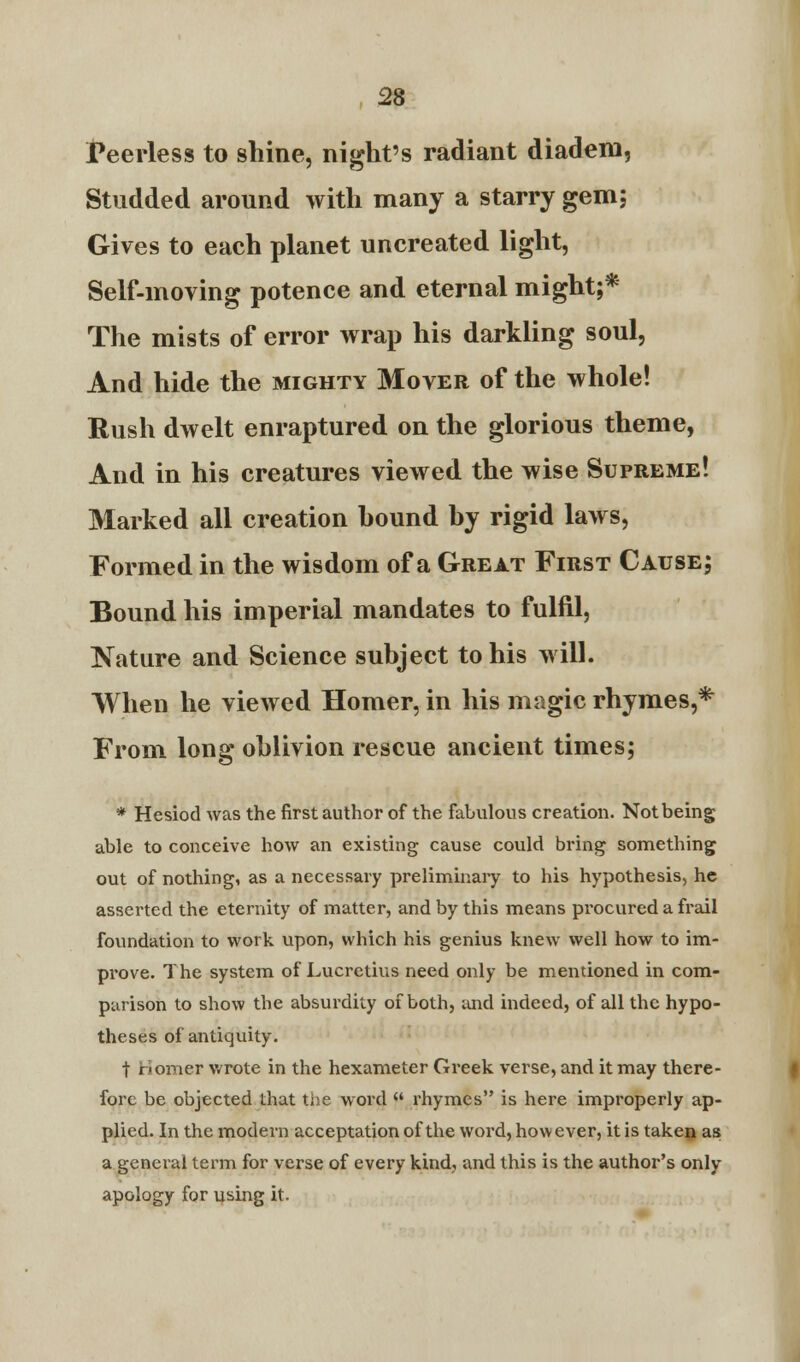 Peerless to shine, night's radiant diadem, Studded around with many a starry gem; Gives to each planet uncreated light, Self-moving potence and eternal might;* The mists of error wrap his darkling soul, And hide the mighty Mover of the whole! Rush dwelt enraptured on the glorious theme, And in his creatures viewed the wise Supreme! Marked all creation hound hy rigid laws, Formed in the wisdom of a Great First Cause; Bound his imperial mandates to fulfil, Nature and Science subject to his will. When he viewed Homer, in his magic rhymes,* From long oblivion rescue ancient times; * Hesiod was the first author of the fabulous creation. Not being able to conceive how an existing cause could bring something out of nothing, as a necessary preliminary to his hypothesis, he asserted the eternity of matter, and by this means procured a frail foundation to work upon, which his genius knew well how to im- prove. The system of Lucretius need only be mentioned in com- parison to show the absurdity of both, and indeed, of all the hypo- theses of antiquity. t bonier wrote in the hexameter Greek verse, and it may there- fore be objected that the word  rhymes is here improperly ap- plied. In the modern acceptation of the word, how ever, it is taken as a general term for verse of every kind, and this is the author's only apology for using it.