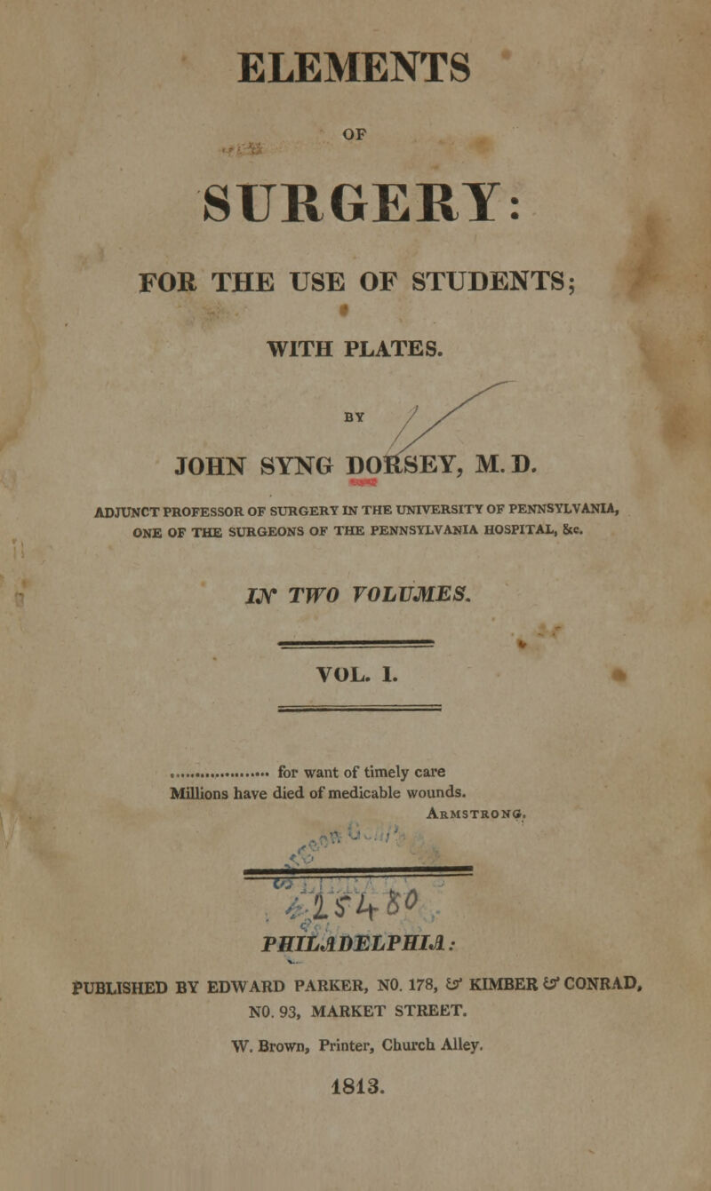 ELEMENTS OF SURGERY: FOR THE USE OF STUDENTS; WITH PLATES. BY //^^^ JOHN SYNG- DOHSEY, M. D. MM ADJUNCT PROFESSOR OF SURGERY IN THE UNIVERSITY OF PENNSYLVANIA, ONE OF THE SURGEONS OF THE PENNSYLVANIA HOSPITAL, &c IJV TWO VOLUMES. VOL. 1. for want of timely care Millions have died of medicable wounds. Armstrong. PHILADELPHIA: PUBLISHED BY EDW ARD PARKER, NO. 178, £5* KIMBER & CONRAD, NO. 93, MARKET STREET. W. Brown, Printer, Church Alley. 1813.