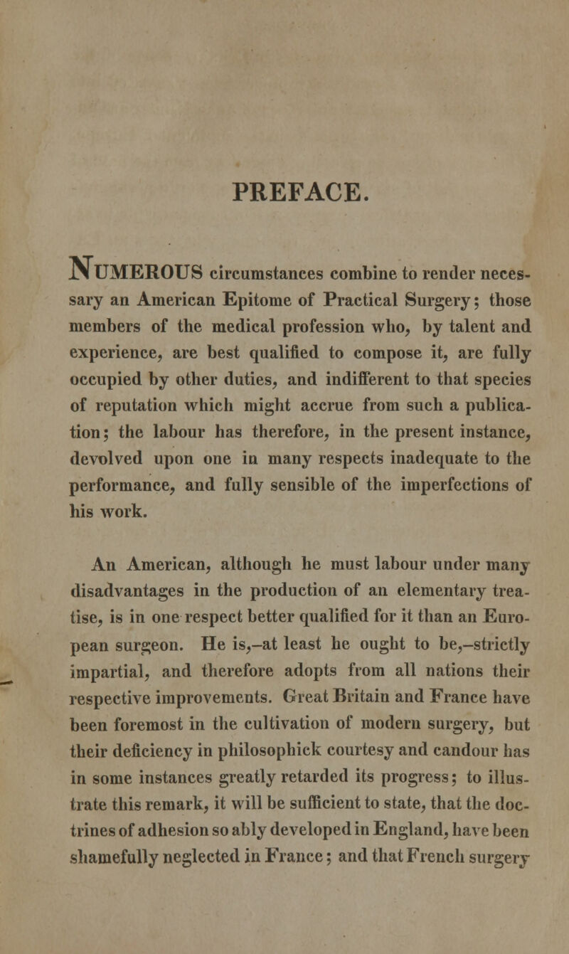 PREFACE. Numerous circumstances combine to render neces- sary an American Epitome of Practical Surgery; those members of the medical profession who, by talent and experience, are best qualified to compose it, are fully occupied by other duties, and indifferent to that species of reputation which might accrue from such a publica- tion ; the labour has therefore, in the present instance, devolved upon one in many respects inadequate to the performance, and fully sensible of the imperfections of his work. An American, although he must labour under many disadvantages in the production of an elementary trea- tise, is in one respect better qualified for it than an Euro- pean surgeon. He is,-at least he ought to be,-strictly impartial, and therefore adopts from all nations their respective improvements. Great Britain and France have been foremost in the cultivation of modern surgery, but their deficiency in philosophick courtesy and candour has in some instances greatly retarded its progress; to illus- trate this remark, it will be sufficient to state, that the doc- trines of adhesion so ably developed in England, have been shamefully neglected in France; and that French surgery