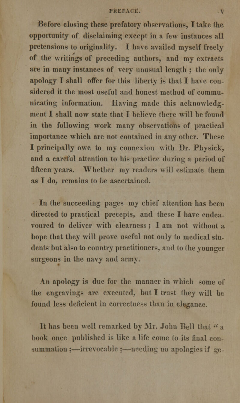 Before closing these prefatory observations, I take the opportunity of disclaiming except in a few instances all pretensions to originality. I have availed myself freely of the writings of preceding authors, and my extracts are in many instances of very unusual length ; the only apology I shall offer for this liberty is that I have con- sidered it the most useful and honest method of commu- nicating information. Having made this acknowledg- ment I shall now state that I believe there will be found in the following work many observations of practical importance which are not contained in any other. These I principally owe to my connexion with Dr. Physick, and a careful attention to his practice during a period of fifteen years. Whether my readers will estimate them as I do, remains to be ascertained. In the succeeding pages my chief attention has been directed to practical precepts, and these I have endea- voured to deliver with clearness; I am not without a hope that they will prove useful not only to medical stu- dents but also to country practitioners, and to the younger surgeons in the navy and army. ♦ An apology is due for the manner in which some of the engravings are executed, but I trust they will be found less deficient in correctness than in elegance. It has been well remarked by Mr. John Bell that  a book once published is like a life come to its final con- summation ;—irrevocable ;—needing no apologies if ge-