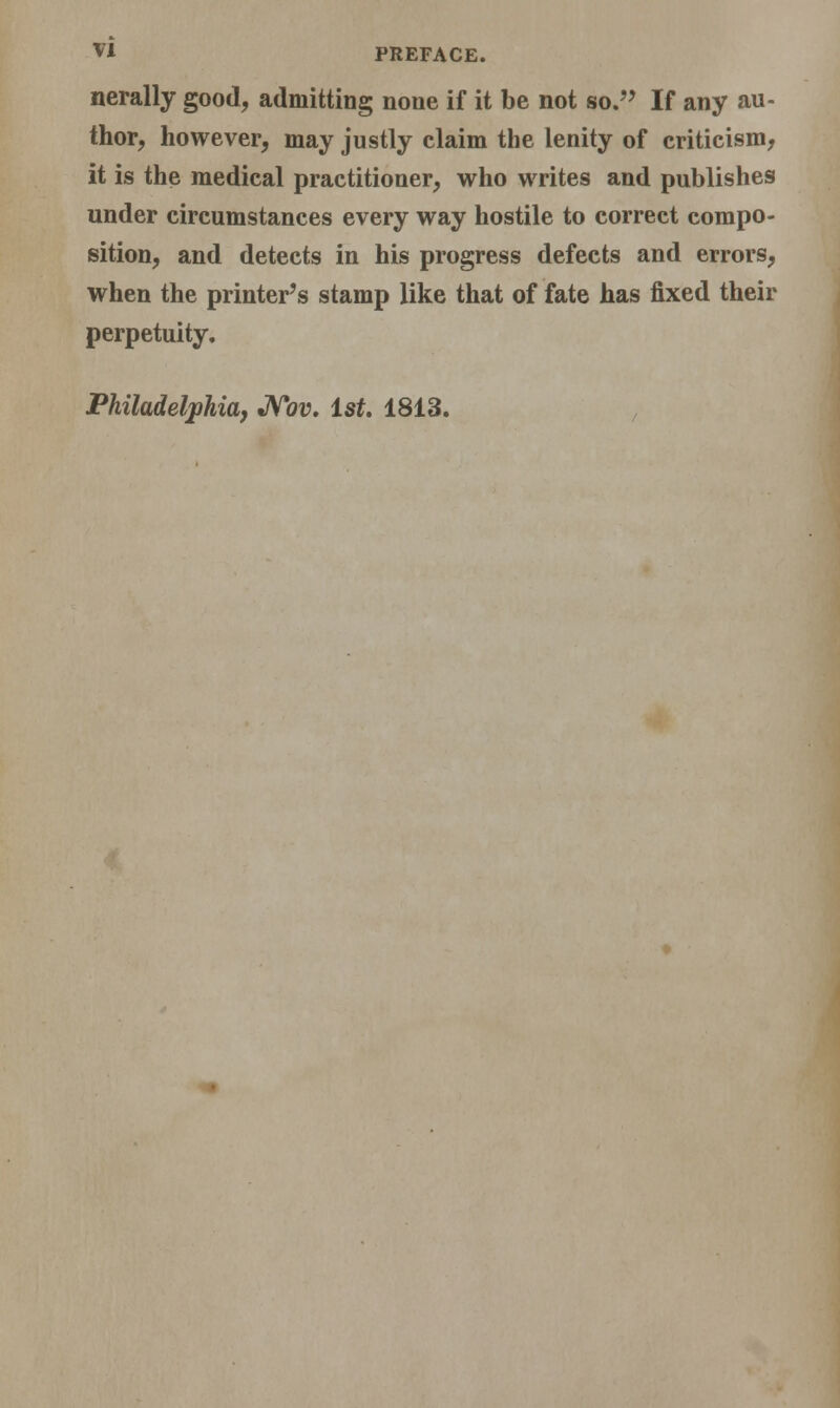 nerally good, admitting none if it be not so. If any au- thor, however, may justly claim the lenity of criticism, it is the medical practitioner, who writes and publishes under circumstances every way hostile to correct compo- sition, and detects in his progress defects and errors, when the printer's stamp like that of fate has fixed their perpetuity. Philadelphia, Nov. 1st. 1813.