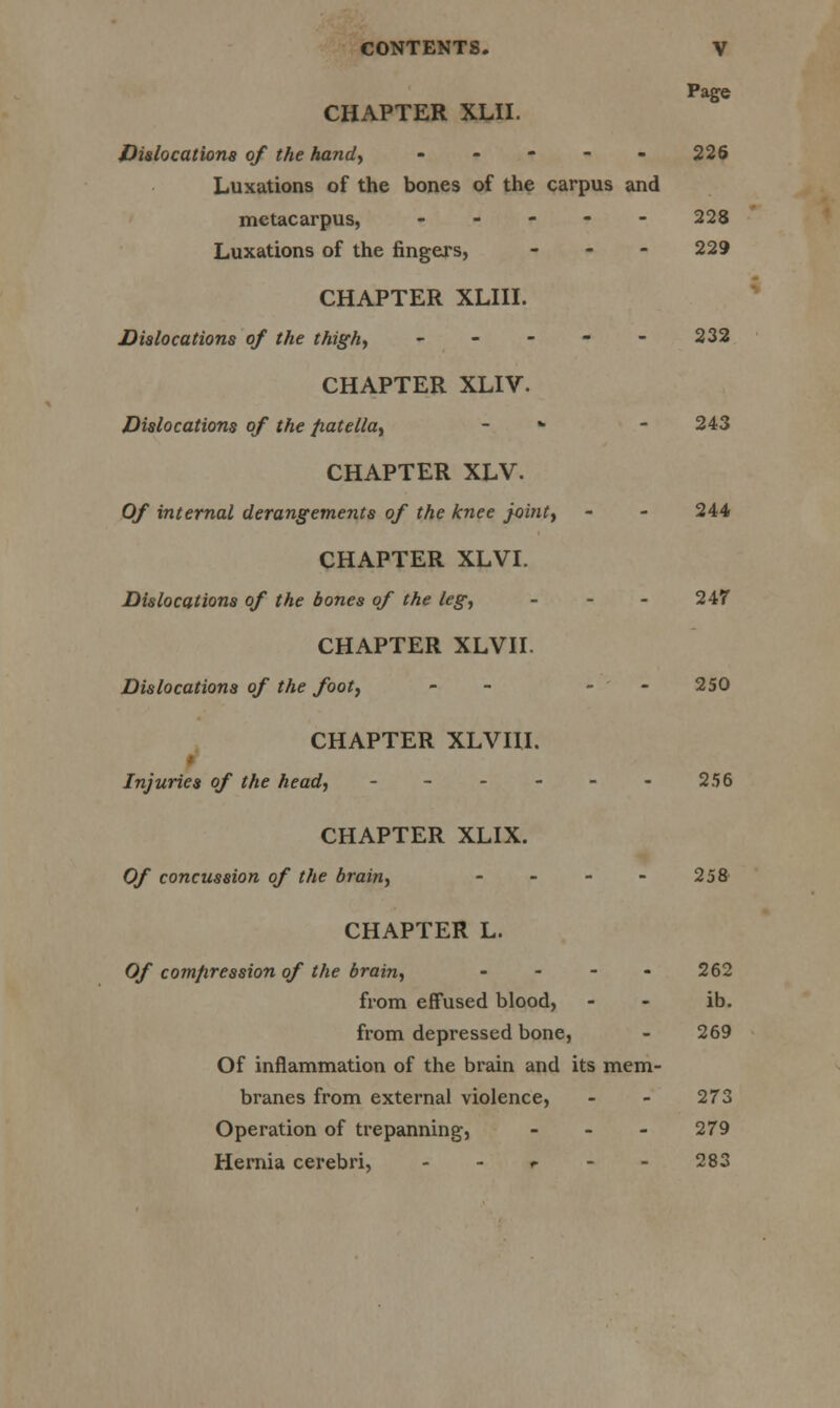 Page CHAPTER XLII. Dislocations of the handy - - - - - 226 Luxations of the bones of the carpus and metacarpus, ----- 228 Luxations of the fingers, - 229 CHAPTER XLIII. Dislocations of the thigh, - - - - - 232 CHAPTER XLIV. Dislocations of the patella, * - 243 CHAPTER XLV. Of internal derangements of the knee joint, - - 244 CHAPTER XLVI. Dislocations of the bones of the leg, - 247 CHAPTER XLVII. Dislocations of the foot, - - - 250 CHAPTER XLVUI. Injuries of the head, - - - - - - 256 CHAPTER XLIX. Of concussion of the brain, - - - - 258 CHAPTER L. Of compression of the brain, - 262 from effused blood, - - ib. from depressed bone, - 269 Of inflammation of the brain and its mem- branes from external violence, - - 273 Operation of trepanning, - 279 Hernia cerebri, r - - 283