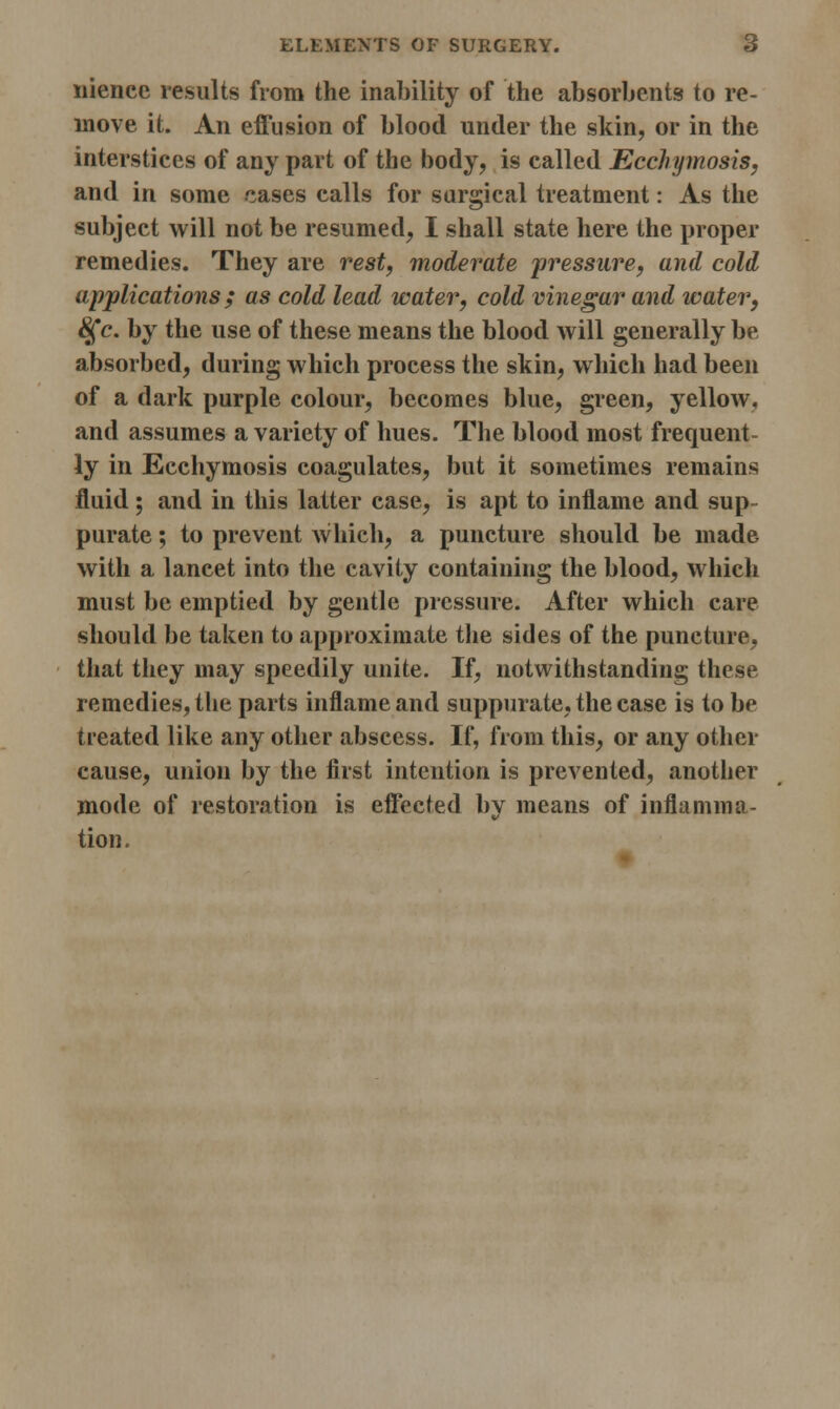 niencc results from the inability of the absorbents to re- move it. An effusion of blood under the skin, or in the interstices of any part of the body, is called Ecchymosis, and in some cases calls for surgical treatment: As the subject will not be resumed, I shall state here the proper remedies. They are rest, moderate pressure, and cold applications ; as cold lead water, cold vinegar and water, 8£c. by the use of these means the blood will generally be absorbed, during which process the skin, which had been of a dark purple colour, becomes blue, green, yellow, and assumes a variety of hues. The blood most frequent- ly in Ecchymosis coagulates, but it sometimes remains fluid; and in this latter case, is apt to inflame and sup- purate ; to prevent which, a puncture should be made with a lancet into the cavity containing the blood, which must be emptied by gentle pressure. After which care should be taken to approximate the sides of the puncture, that they may speedily unite. If, notwithstanding these remedies, the parts inflame and suppurate, the case is to be treated like any other abscess. If, from this, or any other cause, union by the first intention is prevented, another mode of restoration is effected by means of inflamma- tion.