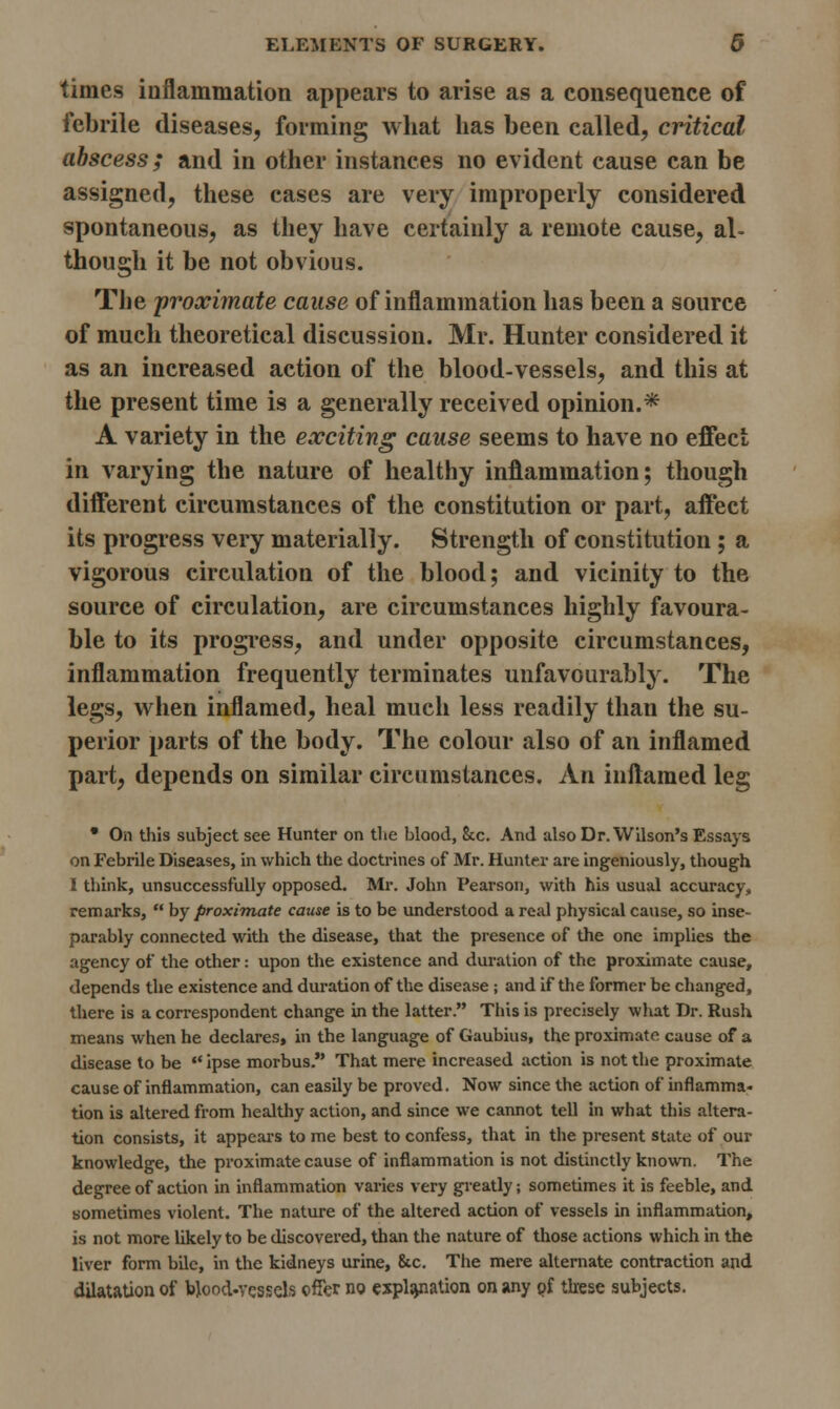 times inflammation appears to arise as a consequence of febrile diseases, forming what has been called, critical abscess; and in other instances no evident cause can be assigned, these cases are very improperly considered spontaneous, as they have certainly a remote cause, al- though it be not obvious. The proximate cause of inflammation has been a source of much theoretical discussion. Mr. Hunter considered it as an increased action of the blood-vessels, and this at the present time is a generally received opinion.* A variety in the exciting cause seems to have no effect in varying the nature of healthy inflammation; though different circumstances of the constitution or part, affect its progress very materially. Strength of constitution ; a vigorous circulation of the blood; and vicinity to the source of circulation, are circumstances highly favoura- ble to its progress, and under opposite circumstances, inflammation frequently terminates unfavourably. The legs, when inflamed, heal much less readily than the su- perior parts of the body. The colour also of an inflamed part, depends on similar circumstances. An inflamed leg • On this subject see Hunter on the blood, 8tc. And also Dr. Wilson's Essays on Febrile Diseases, in which the doctrines of Mr. Hunter are ingeniously, though i think, unsuccessfully opposed. Mr. John Pearson, with his usual accuracy, remarks,  by proximate cause is to be understood a real physical cause, so inse- parably connected with the disease, that the presence of the one implies the agency of the other: upon the existence and duration of the proximate cause, depends the existence and duration of the disease ; and if the former be changed, there is a correspondent change in the latter. This is precisely what Dr. Rush means when he declares, in the language of Gaubius, the proximate cause of a disease to be  ipse morbus. That mere increased action is not the proximate cause of inflammation, can easily be proved. Now since the action of inflamma- tion is altered from healthy action, and since we cannot tell in what this altera- tion consists, it appears to me best to confess, that in the present state of our knowledge, the proximate cause of inflammation is not distinctly known. The degree of action in inflammation varies very greatly; sometimes it is feeble, and sometimes violent. The nature of the altered action of vessels in inflammation, is not more likely to be discovered, than the nature of those actions which in the liver form bile, in the kidneys urine, &c. The mere alternate contraction and dilatation of blood-vessels offer no explanation on any of these subjects.