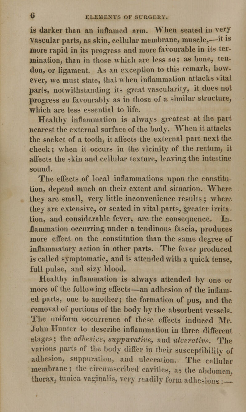 is darker than an inflamed arm. When seated in very vascular parts, as skin, cellular membrane, muscle,—it is more rapid in its progress and more favourable in its ter- mination, than in those which are less so; as bone, ten- don, or ligament. As an exception to this remark, how- ever, we must state, that when inflammation attacks vital parts, notwithstanding its great vascularity, it does not progress so favourably as in those of a similar structure, whieh are less essential to life. Healthy inflammation is always greatest at the part nearest the external surface of the body. When it attacks the socket of a tooth, it affects the external part next the cheek; when it occurs in the vicinity of the rectum, it affects the skin and cellular texture, leaving the intestine sound. The effects of local inflammations upon the constitu- tion, depend much on their extent and situation. Where they are small, very little inconvenience results ; where they are extensive, or seated in vital parts, greater irrita- tion, and considerable fever, are the consequence. In- flammation occurring under a tendinous fascia, produces more effect on the constitution than the same degree of inflammatory action in other parts. The fever produced is called symptomatic, and is attended with a quick tense, full pulse, and sizy blood. Healthy inflammation is always attended by one or more of the following effects—an adhesion of the inflam- ed parts, one to another; the formation of pus, and the removal of portions of the body by the absorbent vessels. The uniform occurrence of these effects induced Mr. John Hunter to describe inflammation in three different stages; the adhesive, suppurative, and ulcerative. The various parts of the body differ in their susceptibility of adhesion, suppuration, and ulceration. The cellular membrane; the circumscribed cavities, as the abdomen, thorax, tunica vaginalis, very readily form adhesions: