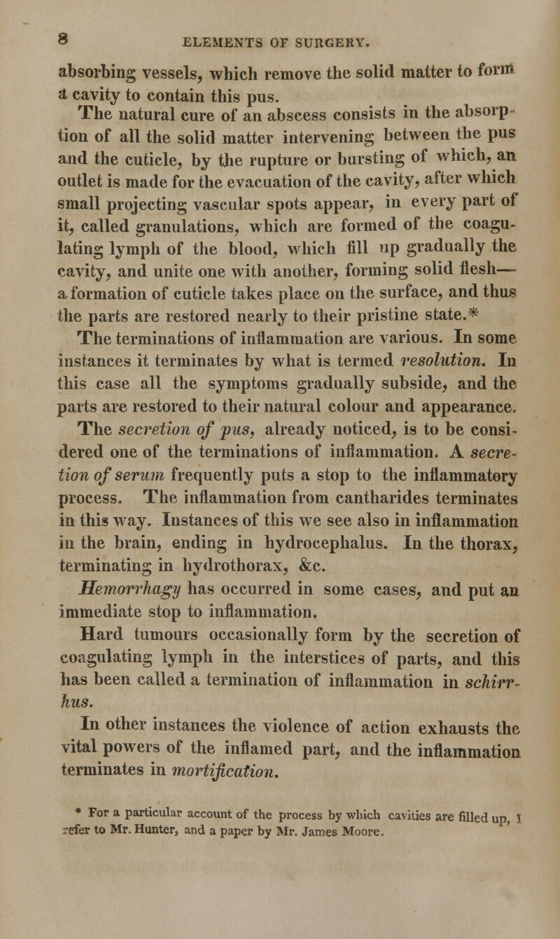 absorbing vessels, which remove the solid matter to form a cavity to contain this pus. The natural cure of an abscess consists in the absorp- tion of all the solid matter intervening between the pus and the cuticle, by the rupture or bursting of which, an outlet is made for the evacuation of the cavity, after which small projecting vascular spots appear, in every part of it, called granulations, which are formed of the coagu- lating lymph of the blood, which fill up gradually the cavity, and unite one with another, forming solid flesh— a formation of cuticle takes place on the surface, and thus the parts are restored nearly to their pristine state.* The terminations of inflammation are various. In some instances it terminates by what is termed resolution. In this case all the symptoms gradually subside, and the parts are restored to their natural colour and appearance. The secretion of pus, already noticed, is to be consi- dered one of the terminations of inflammation. A secre- tion of serum frequently puts a stop to the inflammatory process. The inflammation from cantharides terminates in this way. Instances of this we see also in inflammation in the brain, ending in hydrocephalus. In the thorax, terminating in hydrothorax, &c. Hemorrhagy has occurred in some cases, and put an immediate stop to inflammation. Hard tumours occasionally form by the secretion of coagulating lymph in the interstices of parts, and this has been called a termination of inflammation in schirr- hus. In other instances the violence of action exhausts the vital powers of the inflamed part, and the inflammation terminates in mortification. * For a particular account of the process by which cavities are filled up, I refer to Mr. Hunter, and a paper by Mr. James Moore.