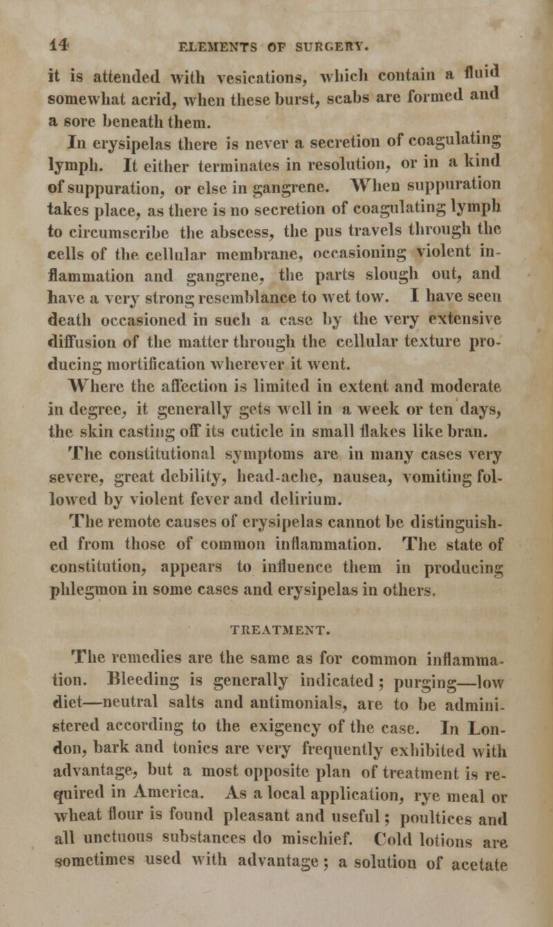 it is attended with vesications, which contain a fluid somewhat acrid, when these hurst, scabs are formed and a sore beneath them. In erysipelas there is never a secretion of coagulating lymph. It either terminates in resolution, or in a kind of suppuration, or else in gangrene. When suppuration takes place, as there is no seeretion of coagulating lymph to circumscribe the abscess, the pus travels through the cells of the cellular membrane, occasioning violent in- flammation and gangrene, the parts slough out, and have a very strong resemblance to wet tow. I have seen death occasioned in such a case by the very extensive diffusion of the matter through the cellular texture pro- ducing mortification wherever it went. Where the affection is limited in extent and moderate in degree, it generally gets well in a week or ten days, the skin casting off its cuticle in small flakes like bran. The constitutional symptoms are in many cases very severe, great debility, head-ache, nausea, vomiting fol- lowed by violent fever and delirium. The remote causes of erysipelas cannot be distinguish- ed from those of common inflammation. The state of constitution, appears to influence them in producing phlegmon in some cases and erysipelas in others. TREATMENT. The remedies are the same as for common inflamma- tion. Bleeding is generally indicated; purging—low diet—neutral salts and antimonials, are to be admini- stered according to the exigency of the case. In Lon- don, bark and tonics are very frequently exhibited with advantage, but a most opposite plan of treatment is re- quired in America. As a local application, rye meal or wheat flour is found pleasant and useful; poultices and all unctuous substances do mischief. Cold lotions are sometimes used with advantage; a solution of acetate