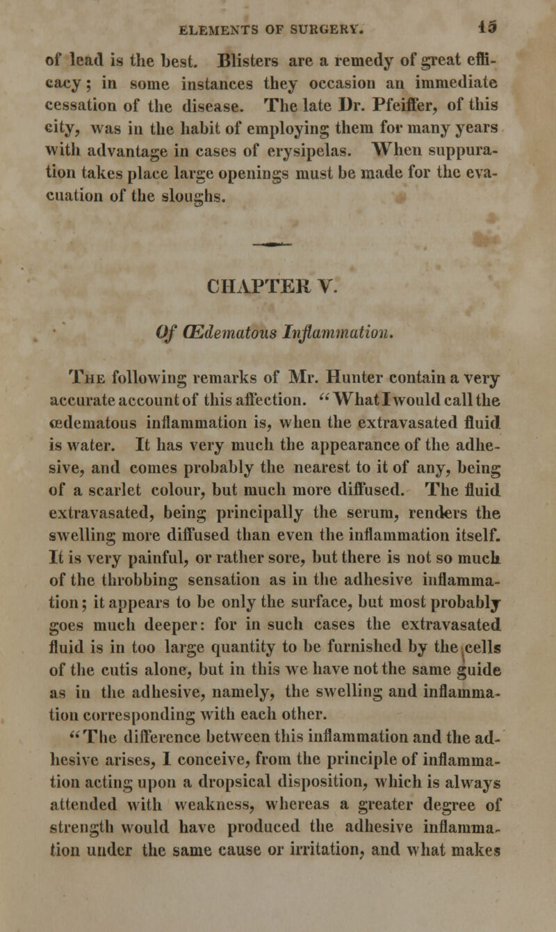 of lead is the Lest. Blisters are a remedy of great effi- cacy ; in some instances they occasion an immediate cessation of the disease. The late Dr. Pfeiffer, of this city, was in the habit of employing them for many years with advantage in cases of erysipelas. When suppura- tion takes place large openings must be made for the eva- cuation of the sloughs. CHAPTER V. Of (Edematous Inflammation. The following remarks of Mr. Hunter contain a very accurate account of this affection.  What I would call the osdematous inflammation is, when the extravasated fluid is water. It has very much the appearance of the adhe- sive, and comes probably the nearest to it of any, being of a scarlet colour, but much more diffused. The fluid extravasated, being principally the serum, renders the swelling more diffused than even the inflammation itself. It is very painful, or rather sore, but there is not so much of the throbbing sensation as in the adhesive inflamma- tion ; it appears to be only the surface, but most probably goes much deeper: for in such cases the extravasated fluid is in too large quantity to be furnished by the^cells of the cutis alone, but in this we have not the same guide as in the adhesive, namely, the swelling and inflamma- tion corresponding with each other. The difference between this inflammation and the ad- hesive arises, I conceive, from the principle of inflamma- tion acting upon a dropsical disposition, which is always attended with weakness, whereas a greater degree of strength would have produced the adhesive inflamma- tion under the same cause or irritation, and what makes