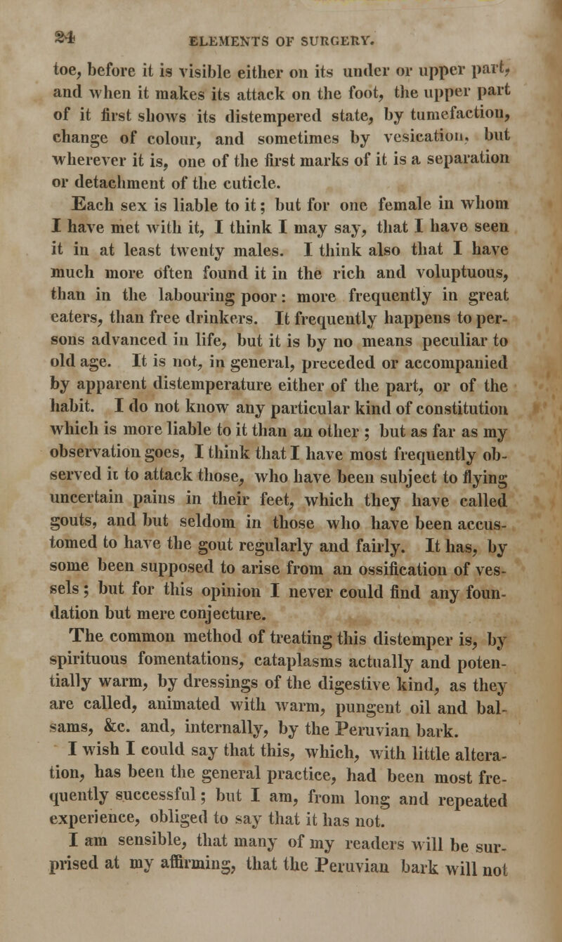 toe, before it is visible either on its under or upper part, and when it makes its attack on the foot, the upper part of it first shows its distempered state, by tumefaction, change of colour, and sometimes by vesication, but wherever it is, one of the first marks of it is a separation or detachment of the cuticle. Each sex is liable to it; but for one female in whom I have met with it, I think I may say, that I have seen it in at least twenty males. I think also that I have much more often found it in the rich and voluptuous, than in the labouring poor: more frequently in great eaters, than free drinkers. It frequently happens to per- sons advanced in life, but it is by no means peculiar to old age. It is not, in general, preceded or accompanied by apparent distemperature either of the part, or of the habit. I do not know any particular kind of constitution which is more liable to it than an other ; but as far as my observation goes, I think that I have most frequently ob- served it to attack those, who have been subject to flying uncertain pains in their feet, which they have called gouts, and but seldom in those who have been accus- tomed to have the gout regularly and fairly. It has, by some been supposed to arise from an ossification of ves- sels ; but for this opinion I never could find any foun- dation but mere conjecture. The common method of treating this distemper is, by spirituous fomentations, cataplasms actually and poten- tially warm, by dressings of the digestive kind, as they are called, animated with warm, pungent oil and bal- sams, &c. and, internally, by the Peruvian bark. I wish I could say that this, which, with little altera- tion, has been the general practice, had been most fre- quently successful; but I am, from long and repeated experience, obliged to say that it has not. I am sensible, that many of my readers will be sur- prised at my affirming, that the Peruvian bark will not