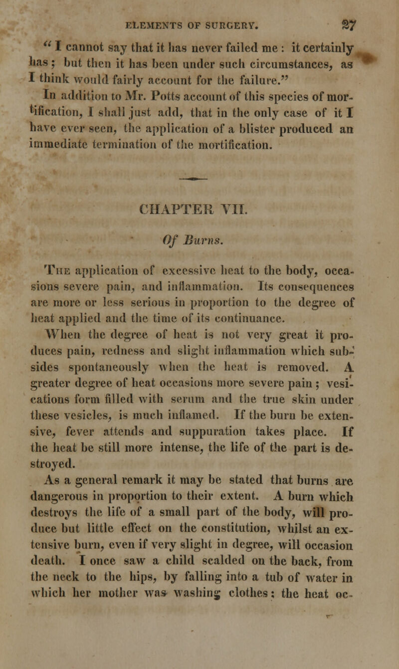 u I cannot say that it lias never failed me : it certainly has; but then it has been under such circumstances, as I think would fairly account for the failure. In addition to Mr. Potts account of this species of mor- tification, I shall just add, that in the only case of it I have ever seen, the application of a blister produced an immediate termination of the mortification. CHAPTER VII. Of Burns. The application of excessive heat to the body, occa- sions severe pain, and inflammation. Its consequences are more or less serious in proportion to the degree of heat applied and the time of its continuance. When the degree of heat is not very great it pro- duces pain, redness and slight inflammation which sub- sides spontaneously when the heat is removed. A greater degree of heat occasions more severe pain ; vesi- cations form filled with serum and the true skin under these vesicles, is much inflamed. If the burn be exten- sive, fever attends and suppuration takes place. If the heat be still more intense, the life of the part is de- stroyed. As a general remark it may be stated that burns are dangerous in proportion to their extent. A burn which destroys the life of a small part of the body, will pro- duce but little effect on the constitution, whilst an ex- tensive burn, even if very slight in degree, will occasion death. I once saw a child scalded on the back, from the neck to the hips, by falling into a tub of water in which her mother was Washing clothes; the heat oc-