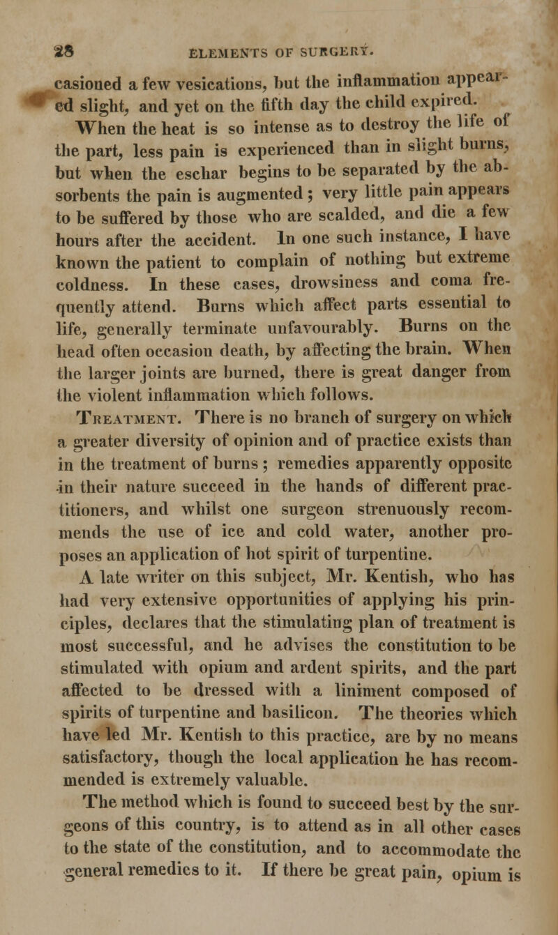 casioued a few vesications, but the inflammation appear- ed slight, and yet on the fifth day the child expired. When the heat is so intense as to destroy the life of the part, less pain is experienced than in slight burns, but when the eschar begins to be separated by the ab- sorbents the pain is augmented ; very little pain appears to be suffered by those who are scalded, and die a few hours after the accident. In one such instance, I have known the patient to complain of nothing but extreme coldness. In these cases, drowsiness and coma fre- quently attend. Burns which affect parts essential to life, generally terminate unfavourably. Burns on the head often occasion death, by affecting the brain. When the larger joints are burned, there is great danger from the violent inflammation which follows. Treatment. There is no branch of surgery on which a greater diversity of opinion and of practice exists than in the treatment of burns ; remedies apparently opposite -in their nature succeed in the hands of different prac- titioners, and whilst one surgeon strenuously recom- mends the use of ice and cold water, another pro- poses an application of hot spirit of turpentine. A late writer on this subject, Mr. Kentish, who has had very extensive opportunities of applying his prin- ciples, declares that the stimulating plan of treatment is most successful, and he advises the constitution to be stimulated with opium and ardent spirits, and the part affected to be dressed with a liniment composed of spirits of turpentine and basilicon. The theories which have led Mr. Kentish to this practice, are by no means satisfactory, though the local application he has recom- mended is extremely valuable. The method which is found to succeed best by the sur- geons of this country, is to attend as in all other cases to the state of the constitution, and to accommodate the general remedies to it. If there be great pain, opium is