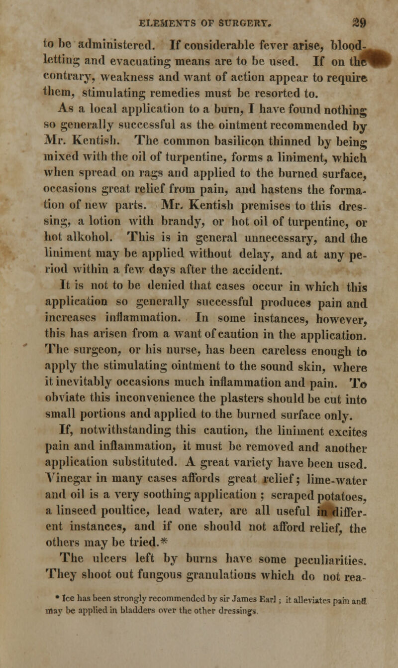 10 be administered. If considerable fever arise, blood- letting and evacuating means are to be used. If on th* contrary, weakness and want of action appear to require them, stimulating remedies must be resorted to. As a local application to a burn, I have found nothing so generally successful as the ointment recommended by Mr. Kentish. The common basilieon thinned by being mixed with the oil of turpentine, forms a liniment, which when spread on rags and applied to the burned surface, occasions great relief from pain, and hastens the forma- tion of new parts. Mr. Kentish premises to this dres- sing, a lotion with brandy, or hot oil of turpentine, or hot alkohol. This is in general unnecessary, and the liniment may be applied without delay, and at any pe- riod within a few days after the accident. It is not to be denied that cases occur in which this application so generally successful produces pain and increases inflammation. In some instances, however, this has arisen from a want of caution in the application. The surgeon, or his nurse, has been careless enough to apply the stimulating ointment to the sound skin, where it inevitably occasions much inflammation and pain. To obviate this inconvenience the plasters should be cut into small portions and applied to the burned surface only. If, notwithstanding this caution, the liniment excites pain and inflammation, it must be removed and another application substituted. A great variety have been used. Vinegar in many cases affords great relief; lime-water and oil is a very soothing application ; scraped potatoes, a linseed poultice, lead water, are all useful indiffer- ent instances, and if one should not afford relief, the others may be tried.* The ulcers left by burns have some peculiarities. They shoot out fungous granulations which do not rea- • Ice has been strongly recommended by sir James Earl; it alleviates pam and may be applied in bladders over the other dressings.