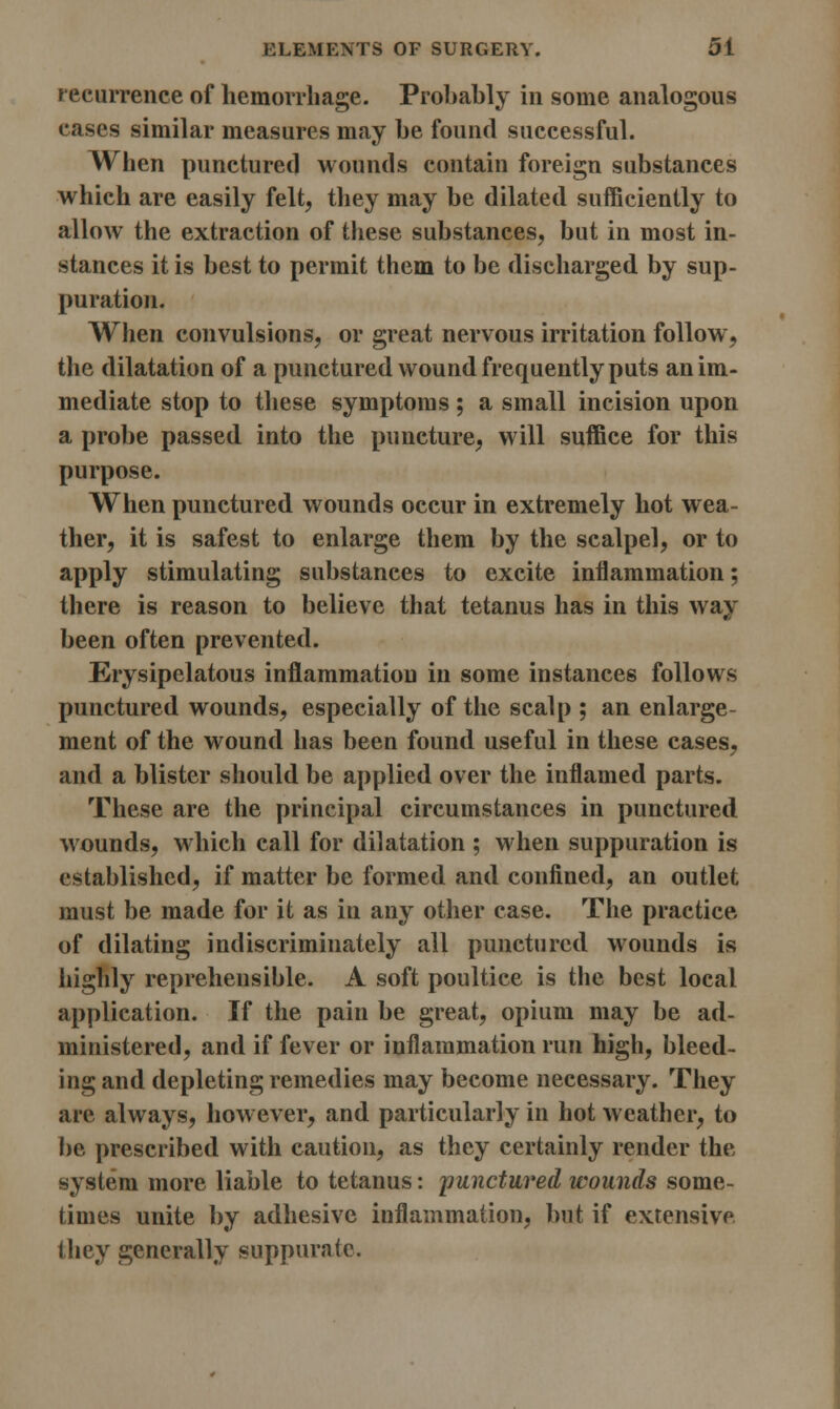 recurrence of hemorrhage. Probably in some analogous eases similar measures may be found successful. When punctured M ounds contain foreign substances which are easily felt, they may be dilated sufficiently to allow the extraction of these substances, but in most in- stances it is best to permit them to be discharged by sup- puration. When convulsions, or great nervous irritation follow, the dilatation of a punctured wound frequently puts an im- mediate stop to these symptoms; a small incision upon a probe passed into the puncture, will suffice for this purpose. When punctured wounds occur in extremely hot wea- ther, it is safest to enlarge them by the scalpel, or to apply stimulating substances to excite inflammation; there is reason to believe that tetanus has in this way been often prevented. Erysipelatous inflammation in some instances follows punctured wounds, especially of the scalp ; an enlarge- ment of the wound has been found useful in these cases, and a blister should be applied over the inflamed parts. These are the principal circumstances in punctured wounds, which call for dilatation ; when suppuration is established, if matter be formed and confined, an outlet must be made for it as in any other case. The practice of dilating indiscriminately all punctured wounds is highly reprehensible. A soft poultice is the best local application. If the pain be great, opium may be ad- ministered, and if fever or inflammation run high, bleed- ing and depleting remedies may become necessary. They are always, however, and particularly in hot weather, to be prescribed with caution, as they certainly render the system more liable to tetanus: punctured wounds some- times unite by adhesive inflammation, but if extensive they generally suppurate.