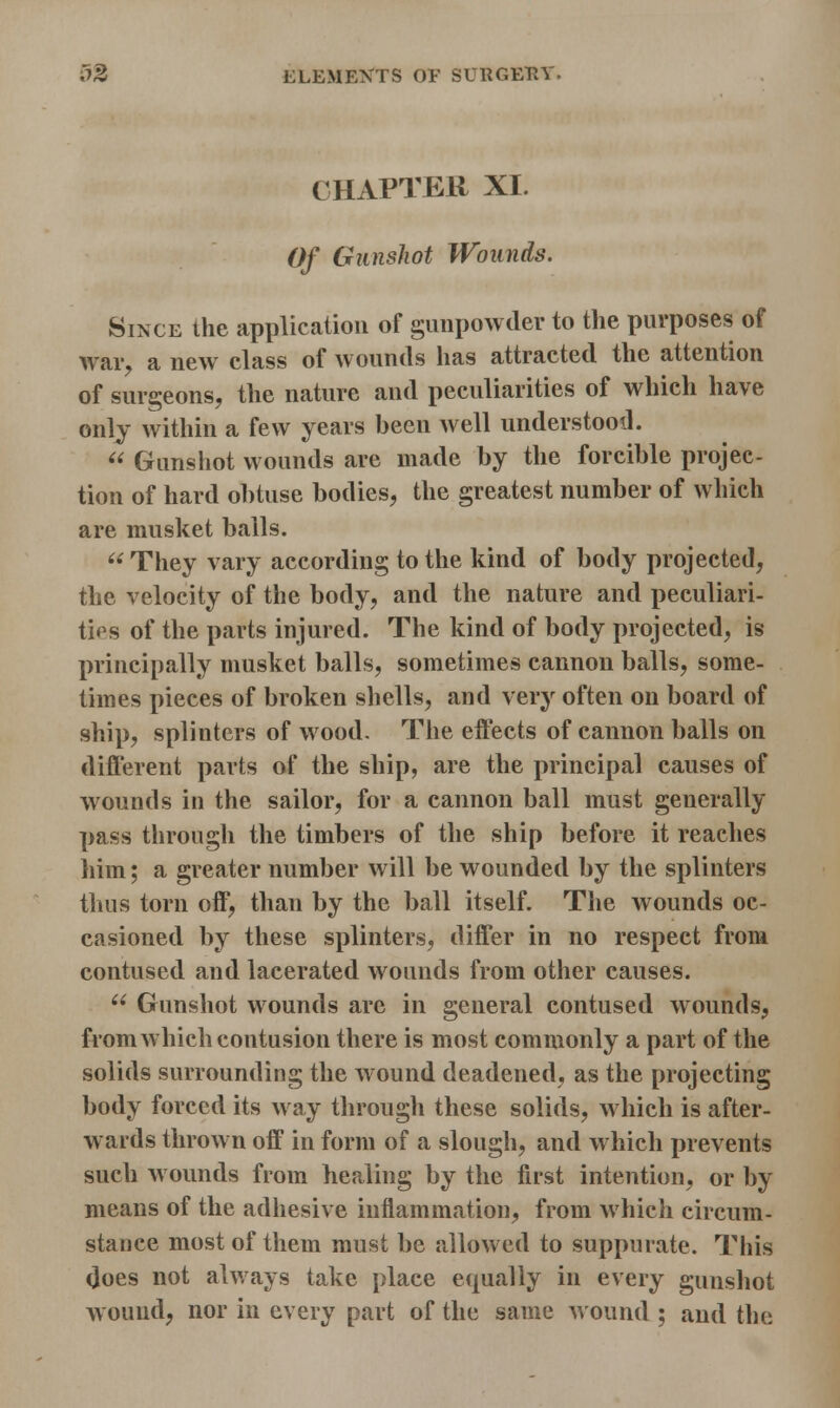 CHAPTER XI. Of Gunshot Wounds. Since the application of gunpowder to the purposes of war, a new class of wounds has attracted the attention of surgeons, the nature and peculiarities of which have only within a few years been well understood.  Gunshot wounds are made by the forcible projec- tion of hard obtuse bodies, the greatest number of which are musket balls.  They vary according to the kind of body projected, the velocity of the body, and the nature and peculiari- ties of the parts injured. The kind of body projected, is principally musket balls, sometimes cannon balls, some- times pieces of broken shells, and very often on board of ship, splinters of wood. The effects of cannon balls on different parts of the ship, are the principal causes of wounds in the sailor, for a cannon ball must generally pass through the timbers of the ship before it reaches him; a greater number will be wounded by the splinters thus torn off, than by the ball itself. The wounds oc- casioned by these splinters, differ in no respect from contused and lacerated wounds from other causes.  Gunshot wounds are in general contused wounds, from which contusion there is most commonly a part of the solids surrounding the wound deadened, as the projecting body forced its way through these solids, which is after- wards thrown off in form of a slough, and which prevents such wounds from healing by the first intention, or by means of the adhesive inflammation, from which circum- stance most of them must be allowed to suppurate. This does not always take place equally in every gunshot wound, nor in every part of the same wound ; and the