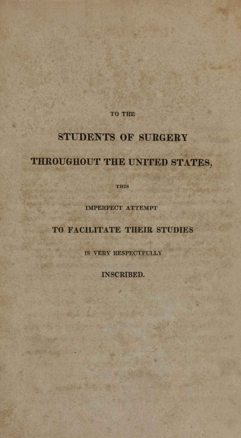 TO THE STUDENTS OF SURGERY THROUGHOUT THE UNITED STATES, THIS IMPERFECT ATTEMPT TO FACILITATE THEIR STUDIES IS VERY RESPECTFULLY INSCRIBED.