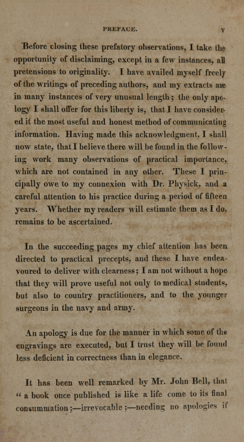 Before closing these prefatory observations, I take the opportunity of disclaiming, except in a few instances, all pretensions to originality. I have availed myself freely of the writings of preceding authors, and my extracts aie in many instances of very unusual length; the only apo- logy I shall offer for this liberty is, tliat I have conside^ ed it the most useful and honest method of communicating information. Having made this acknowledgment, 1 shall now state, that I believe there will be found in the follow- ing work many observations of practical importance, which are not contained in any other. These I prin- cipally owe to my connexion with Dr. Physick, and a careful attention to his practice during a period of fifteen years. Whether my readers will estimate them as I do, remains to be ascertained. In the succeeding pages my chief attention has been directed to practical precepts, and these I have endea- voured to deliver with clearness; I am not without a hope that tliey will prove useful not only to medical students, but also to country practitioners, and to the younger surgeons in the navy and atmy. An apology is due for the manner in which some of the engravings are executed, but I trust they w ill be found less deficient in correctness than in elegance. It has been well remarked by Mr. John Bell, that  a book once published is like a life come to its final consummation;—irrevocable ;—-needing no apologies if