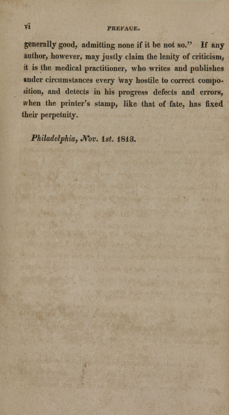 generally good, admitting none if it be not so. If any author, however, may justly claim the lenity of criticism, it is the medical practitioner, who writes and publishes inder circumstances every way hostile to correct compo- sition, and detects in his progress defects and errors, when the printer's stamp, like that of fate, has fixed theijr perpetuity. Philadelphia, *N*ov. ist. 1813.